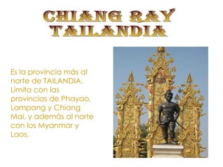 CHIANG RAY TAILANDIA Es la provincia más al norte de TAILANDIA. Limita con las provincias de Phayao, Lampang y Chiang Mai, y además al norte con los Myanmar y Laos.  