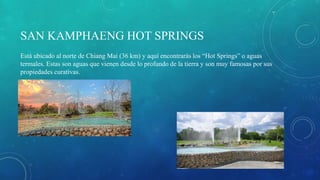 SAN KAMPHAENG HOT SPRINGS
Está ubicado al norte de Chiang Mai (36 km) y aquí encontrarás los “Hot Springs” o aguas
termales. Estas son aguas que vienen desde lo profundo de la tierra y son muy famosas por sus
propiedades curativas.
 