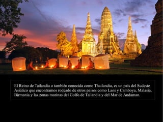 El Reino de Tailandia o también conocida como Thailandia, es un país del SudesteEl Reino de Tailandia o también conocida como Thailandia, es un país del Sudeste
Asiático que encontramos rodeado de otros países como Laos y Camboya, Malasia,Asiático que encontramos rodeado de otros países como Laos y Camboya, Malasia,
Birmania y las zonas marinas del Golfo de Tailandia y del Mar de Andaman.Birmania y las zonas marinas del Golfo de Tailandia y del Mar de Andaman.
 