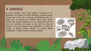 4 SABORES
En pocas palabras, dulce, agrio, salado y picante son los
parámetros que definen la comida tailandesa, y aunque muchos
asocian esta cocina con el picante, prácticamente todos los
platos son un ejercicio de equilibrio entre estos cuatro
sabores, que puede conseguirse con un chorrito de zumo de
lima, una cucharada de azúcar y una gota de salsa de
pescado, o con una chispa de soja fermentada o un poco de
vinagre. El amargo también aparece en muchos platos,
normalmente a través de alguna hortaliza o hierba.
 