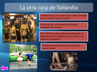 La otra cara de Tailandia
         Muchos son los turistas que visitan Tailandia
        por su fama de 'paraíso sexual'.

         Hoy en día, ya hay más de 200.000
        trabajadores sexuales.

         El 10% de la demanda en prostitución, es
        dominada por los japoneses, los chinos y los
        asiáticos en general.

          Además de la existencia del turismo
         sexual infantil.
 