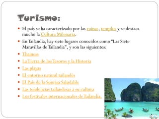 Turismo:
 El país se ha caracterizado por las ruinas, templos y se destaca










mucho la Cultura Milenaria.
En Tailandia, hay siete lugares conocidos como “Las Siete
Maravillas de Tailandia", y son las siguientes:
Thainess
La Tierra de los Tesoros y la Historia
Las playas
El entorno natural tailandés
El País de la Sonrisa Saludable
Las tendencias tailandesas a su cultura
Los festivales internacionales de Tailandia.

 