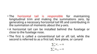 • The horizontal tail is responsible for maintaining
longitudinal trim and making the summations zero, by
generating a necessary horizontal tail lift and contributing in
the summation of moments about the y-axis.
• A horizontal tail can be installed behind the fuselage or
close to the fuselage nose.
• The first is called a conventional tail or aft tail, while the
second is referred to as a first tail, fore plane, or canard
 