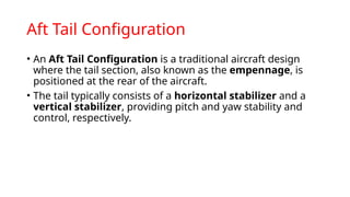 Aft Tail Configuration
• An Aft Tail Configuration is a traditional aircraft design
where the tail section, also known as the empennage, is
positioned at the rear of the aircraft.
• The tail typically consists of a horizontal stabilizer and a
vertical stabilizer, providing pitch and yaw stability and
control, respectively.
 