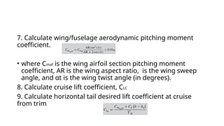 7. Calculate wing/fuselage aerodynamic pitching moment
coefficient.
• where Cmaf is the wing airfoil section pitching moment
coefficient, AR is the wing aspect ratio, is the wing sweep
angle, and αt is the wing twist angle (in degrees).
8. Calculate cruise lift coefficient, CLC
9. Calculate horizontal tail desired lift coefficient at cruise
from trim
 
