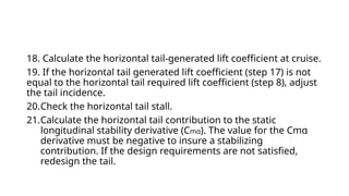 18. Calculate the horizontal tail-generated lift coefficient at cruise.
19. If the horizontal tail generated lift coefficient (step 17) is not
equal to the horizontal tail required lift coefficient (step 8), adjust
the tail incidence.
20.Check the horizontal tail stall.
21.Calculate the horizontal tail contribution to the static
longitudinal stability derivative (Cmα). The value for the Cmα
derivative must be negative to insure a stabilizing
contribution. If the design requirements are not satisfied,
redesign the tail.
 