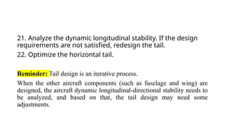 21. Analyze the dynamic longitudinal stability. If the design
requirements are not satisfied, redesign the tail.
22. Optimize the horizontal tail.
Reminder: Tail design is an iterative process.
When the other aircraft components (such as fuselage and wing) are
designed, the aircraft dynamic longitudinal-directional stability needs to
be analyzed, and based on that, the tail design may need some
adjustments.
 