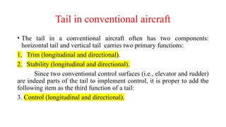 Tail in conventional aircraft
• The tail in a conventional aircraft often has two components:
horizontal tail and vertical tail carries two primary functions:
1. Trim (longitudinal and directional).
2. Stability (longitudinal and directional).
Since two conventional control surfaces (i.e., elevator and rudder)
are indeed parts of the tail to implement control, it is proper to add the
following item as the third function of a tail:
3. Control (longitudinal and directional).
 