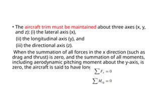 • The aircraft trim must be maintained about three axes (x, y,
and z): (i) the lateral axis (x),
(ii) the longitudinal axis (y), and
(iii) the directional axis (z).
When the summation of all forces in the x direction (such as
drag and thrust) is zero, and the summation of all moments,
including aerodynamic pitching moment about the y-axis, is
zero, the aircraft is said to have longitudinal trim:
 