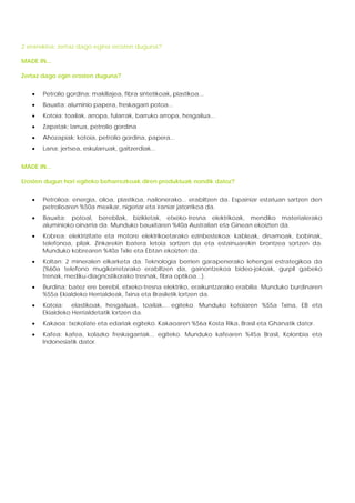 2 eranskina: zertaz dago egina erosten duguna?

MADE IN...

Zertaz dago egin erosten duguna?


   •   Petrolio gordina: makillajea, fibra sintetikoak, plastikoa...
   •   Bauxita: aluminio papera, freskagarri potoa...
   •   Kotoia: toailak, arropa, fularrak, barruko arropa, hesgailua...
   •   Zapatak: larrua, petrolio gordina
   •   Ahozapiak: kotoia, petrolio gordina, papera...
   •   Lana: jertsea, eskularruak, galtzerdiak...


MADE IN...

Erosten dugun hori egiteko beharrezkoak diren produktuak nondik datoz?


   •   Petrolioa: energia, olioa, plastikoa, nailonerako... erabiltzen da. Espainiar estatuan sartzen den
       petrolioaren %50a mexikar, nigeriar eta iraniar jatorrikoa da.
   •   Bauxita: potoal, berebilak, bizikletak, etxeko-tresna elektrikoak, mendiko materialerako
       aluminioko oinarria da. Munduko bauxitaren %40a Australian eta Ginean ekoizten da.
   •   Kobrea: elektrizitate eta motore elektrikoetarako ezinbestekoa: kableak, dinamoak, bobinak,
       telefonoa, pilak. Zinkarekin batera letoia sortzen da eta estainuarekin brontzea sortzen da.
       Munduko kobrearen %40a Txile eta Ebtan ekoizten da.
   •   Koltan: 2 mineralen elkarketa da. Teknologia berrien garapenerako lehengai estrategikoa da
       (%60a telefono mugikorretarako erabiltzen da, gainontzekoa bideo-jokoak, gurpil gabeko
       trenak, mediku-diagnostikorako tresnak, fibra optikoa...).
   •   Burdina: batez ere berebil, etxeko-tresna elektriko, eraikuntzarako erabilia. Munduko burdinaren
       %55a Ekialdeko Herrialdeak, Txina eta Brasiletik lortzen da.
   •   Kotoia: elastikoak, hesgailuak, toailak... egiteko. Munduko kotoiaren %55a Txina, EB eta
       Ekialdeko Herrialdetatik lortzen da.
   •   Kakaoa: txokolate eta edariak egiteko. Kakaoaren %56a Kosta Rika, Brasil eta Ghanatik dator.
   •   Kafea: kafea, kolazko freskagarriak... egiteko. Munduko kafearen %45a Brasil, Kolonbia eta
       Indonesiatik dator.
 