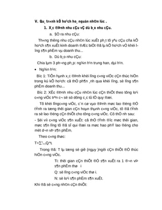 V. Qu¸ tr×nh kÕ ho¹ch ho¸ nguån nh©n lùc .
1. X¸c ®Þnh nhu cÇu vÇ dù b¸o nhu cÇu.
a. §Ò ra nhu cÇu:
Th«ng thêng nhu cÇu nh©n lùc xuÊt ph¸t tõ yªu cÇu cña kÕ
ho¹ch s¶n xuÊt kinh doanh ®Æc biÖt ®ã lµ kÕ ho¹ch vÒ khèi l-
îng s¶n phÈm vµ doanh thu...
b. Dù b¸o nhu cÇu:
Chia lµm 3 ph¬ng ph¸p: ng¾n h¹n trung han, dµi h¹n.
• Ng¾n h¹n:
Bíc 1: TiÕn hµnh x¸c ®Þnh khèi lîng c«ng viÖc cÇn thùc hiÖn
trong kú kÕ ho¹ch: cã thÓ ph¶n ¸nh qua khèi lîng, sè lîng s¶n
phÈm doanh thu...
Bíc 2: XÊc ®Þnh nhu cÇu nh©n lùc cÇn thiÕt theo tõng lo¹i
c«ng viÖc trªn c¬ së sö dông c¸c tû lÖ quy ®æi.
Tõ khèi lîngc«ng viÖc, c¨n cø vµo ®Þnh møc lao ®éng ®Ó
tÝnh ra tæng thêi gian cÇn hoµn thµnh c«ng viÖc, tõ ®ã tÝnh
ra sè lao ®éng cÇn thiÕt cho tõng c«ng viÖc. Cô thÓ nh sau:
- §èi víi c«ng viÖc s¶n xuÊt: cã thÓ tÝnh ®îc møc thêi gian,
møc s¶n lîng tõ ®ã sÏ qui ®æi ra møc hao phÝ lao ®éng cho
mét d¬n vÞ s¶n phÈm.
Theo c«ng thøc:
T=∑n
i=1Qi*ti
Trong ®ã: T lµ tæng sè giê (ngµy )ngêi cÇn thiÕt ®Ó thùc
hiÖn c«ng viÖc.
Ti: thêi gian cÇn thiÕt ®Ó s¶n xuÊt ra 1 ®¬n vÞ
s¶n phÈm thø i
Q: sè lîng c«ng viÖc thø i.
N: sè lo¹i s¶n phÈm s¶n xuÊt.
Khi ®ã sè c«ng nh©n cÇn thiÕt:
 