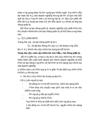 chøc n¨ng cµng phøc t¹p th× cµng lµm nhiÒu ngêi. Tuy nhiªn nÕu
tæ chøc bé m¸y cña doanh nghiÖp kh«ng tèt th× sÏ lµm cho kÕt
qu¶ dù ®o¸n t¨ng lªn mét c¸ch kh«ng hîp lý ,v× vËy cÇn ph¶i c¶i
tiÕn bé m¸y trong tæ chøc tríc khi tiÕn hµnh x¸c ®Þnh sè lîng lao
®éng qu¶n lý.
§Ó tÝnh ra lao ®éng qu¶n lý ,doanh nghiÖp cÇn ph¶i tÝnh ®îc
tiªu chuÈn ®Þnh biªn cho lao ®éng qu¶n lý cã thÓ theo c«ng thøc
sau:
Lqli =∑Ty/c/(365-60)*8
Trong ®ã: Lqi : sè lao ®éng qu¶n lý lo¹i i.
Ty : sè giê lao ®éng yªu cÇu c¸c néi dung c«ng viÖc.
Bíc 4: X¸c ®Þnh nhu cÇu nh©n lùc trong kú kÕ ho¹ch.
Tæng nhu cÇu =nhu cÇu nh©n lùc trùc tiÕp + lao ®éng qu¶n lý.
§Ó ®¬n gi¶n ho¸ c«ng t¸c dù do¸n nhu cÇu nh©n lùc th× trong
®iÒu kiÖn s¶n xuÊt kinh doanh æn ®Þnh doanh nghiÖp cã thÓ
tÝnh sè lao ®éng t¨ng thªm, tõ ®ã tÝnh ra ®îc tæng cÇu nh©n lùc
cña doanh nghiÖp.
¦u ®iÓm cña c¸ch tÝnh nµy lµ ®¬n gi¶n Ýt tèn kÐm tuy nhiªn tÝnh
chÝnh x¸c kh«ng cao.
• Dù ®o¸n cÇu nh©n lùc trung vµ dµi h¹n.
Cã c¸c ph¬ng ph¸p sau:
- Sö dông m« h×nh kÕ ho¹ch ho¸ nh©n lùc tæng thÓ.
- TÝnh theo tiªu chuÈn hao phÝ cho mét ®¬n vÞ s¶n
phÈm cuèi cïng.
- Ph¬ng ph¸p håi qui tuyÕn tÝnh.
- Ph¬ng ph¸p ®Þnh tÝnh:
Tuy nhiªn ë ®©y ta chØ xem xÐt 2 ph¬ng ph¸p sau:
1 Sö dông m« h×nh kÕ ho¹ch ho¸ nguån nh©n lùc tæng
thÓ:
 
