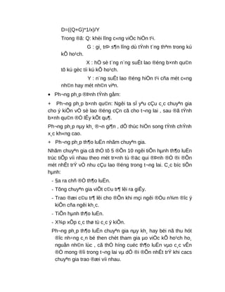 D=((Q+G)*1/x)/Y
Trong ®ã: Q: khèi lîng c«ng viÖc hiÖn t¹i.
G : gi¸ trÞ s¶n lîng dù tÝnh t¨ng thªm trong kú
kÕ ho¹ch.
X : hÖ sè t¨ng n¨ng suÊt lao ®éng b×nh qu©n
tõ kú gèc tíi kú kÕ ho¹ch.
Y : n¨ng suÊt lao ®éng hiÖn t¹i cña mét c«ng
nh©n hay mét nh©n viªn.
• Ph¬ng ph¸p ®Þnh tÝnh gåm:
+ Ph¬ng ph¸p b×nh qu©n: Ngêi ta sÏ yªu cÇu c¸c chuyªn gia
cho ý kiÕn vÒ sè lao ®éng cÇn cã cho t¬ng lai , sau ®ã tÝnh
b×nh qu©n ®Ó lÊy kÕt qu¶.
Ph¬ng ph¸p nµy kh¸ ®¬n gi¶n , dÔ thùc hiÖn song tÝnh chÝnh
x¸c kh«ng cao.
+ Ph¬ng ph¸p th¶o luËn nhãm chuyªn gia.
Nhãm chuyªn gia cã thÓ tõ 5 ®Õn 10 ngêi tiÕn hµnh th¶o luËn
trùc tiÕp víi nhau theo mét tr×nh tù ®äc qui ®Þnh ®Ó ®i ®Õn
mét nhÊt trÝ vÒ nhu cÇu lao ®éng trong t¬ng lai. C¸c bíc tiÕn
hµnh:
- §a ra chñ ®Ò th¶o luËn.
- Tõng chuyªn gia viÕt c©u tr¶ lêi ra giÊy.
- Trao ®æi c©u tr¶ lêi cho ®Õn khi mçi ngêi ®Òu n¾m ®îc ý
kiÕn cña ngêi kh¸c.
- TiÕn hµnh th¶o luËn.
- X¾p xÕp c¸c thø tù c¸c ý kiÕn.
Ph¬ng ph¸p th¶o luËn chuyªn gia nµy kh¸ hay bëi nã thu hót
®îc nh÷ng c¸n bé then chèt tham gia µo viÖc kÕ ho¹ch ho¸
nguån nh©n lùc , cã thÓ híng cuéc th¶o luËn vµo c¸c vÊn
®Ò mong ®îi trong t¬ng lai vµ dÔ ®i ®Õn nhÊt trÝ khi cacs
chuyªn gia trao ®æi víi nhau.
 
