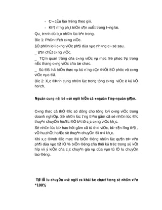 - C¬ cÊu lao ®éng theo giíi.
- Kh¶ n¨ng ph¸t triÓn s¶n xuÊt trong t¬ng lai.
Qu¸ tr×nh dù b¸o nh©n lùc bªn trong.
Bíc 1: Ph©n tÝch c«ng viÖc.
§Ó ph©n lo¹i c«ng viÖc ph¶i dùa vµo nh÷ng c¬ së sau.
_ B¶n chÊt c«ng viÖc.
_ TÇm quan träng cña c«ng viÖc vµ møc ®é phøc t¹p trong
nÊc thang c«ng viÖc cña tæ chøc.
_ Sù ®ßi hái kiÕn thøc vµ kü n¨ng cÇn thiÕt ®Ó phôc vô c«ng
viÖc nµo ®ã.
Bíc 2: X¸c ®Þnh cung nh©n lùc trong tõng c«ng viÖc ë kú kÕ
ho¹ch.
Nguån cung néi bé =sè ngêi hiÖn cã +nguån t¨ng-nguån gi¶m.
C«ng thøc cã thÓ ®îc sö dông cho tõng lo¹i c«ng viÖc trong
doanh nghiÖp. Sè nh©n lùc t¨ng thªm gåm cã sè nh©n lùc ®îc
thuyªn chuyÓn hoÆc ®Ò b¹t tõ c¸c c«ng viÖc kh¸c.
Sè nh©n lùc bÞ hao hôt gåm cã tù th«i viÖc, bÞ s¶n lîng th¶i ,
vÒ hu,chÕt hoÆc sè thuyªn chuyÓn ®i n¬i kh¸c.
Khi x¸c ®Þnh ®îc møc ®é biÕn ®éng nh©n lùc qu¶n trÞ viªn
ph¶i dùa vµo tØ lÖ % biÕn ®éng cña thêi kú trëc trong sù kÕt
hîp víi ý kiÕn cña c¸c chuyªn gia vµ dùa vµo tû lÖ lu chuyÓn
lao ®éng.
TØ lÖ lu chuyÓn =sè ngêi ra khái tæ chøc/ tæng sè nh©n viªn
*100%
 