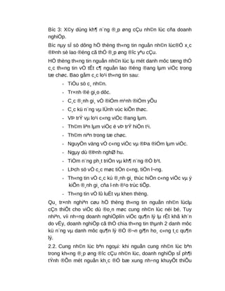 Bíc 3: X©y dùng kh¶ n¨ng ®¸p øng cÇu nh©n lùc cña doanh
nghiÖp.
Bíc nµy sÏ sö dông hÖ thèng th«ng tin nguån nh©n lùc®Ó x¸c
®Þnh sè lao ®éng cã thÓ ®¸p øng ®îc yªu cÇu.
HÖ thèng th«ng tin nguån nh©n lùc lµ mét danh môc tæng thÓ
c¸c th«ng tin vÒ tÊt c¶ nguån lao ®éng ®ang lµm viÖc trong
tæ chøc. Bao gåm c¸c lo¹i th«ng tin sau:
- TiÓu sö c¸ nh©n.
- Tr×nh ®é gi¸o dôc.
- C¸c ®¸nh gi¸ vÒ ®iÓm m¹nh ®iÓm yÕu
- C¸c kü n¨ng vµ lÜnh vùc kiÕn thøc.
- VÞ trÝ vµ lo¹i c«ng viÖc ®ang lµm.
- Th©m liªn lµm viÖc ë vÞ trÝ hiÖn t¹i.
- Th©m niªn trong tæ chøc.
- NguyÖn väng vÒ c«ng viÖc vµ ®Þa ®iÓm lµm viÖc.
- Ngµy dù ®Þnh nghØ hu.
- TiÒm n¨ng ph¸t triÓn vµ kh¶ n¨ng ®Ò b¹t.
- LÞch sö vÒ c¸c møc tiÒn c«ng, tiÒn l¬ng.
- Th«ng tin vÒ c¸c kú ®¸nh gi¸ thùc hiÖn c«ng viÖc vµ ý
kiÕn ®¸nh gi¸ cña l·nh ®¹o trùc tiÕp.
- Th«ng tin vÒ lû luËt vµ khen thëng.
Qu¸ tr×nh nghiªn cøu hÖ thèng th«ng tin nguån nh©n lùclµ
cÇn thiÕt cho viÖc dù ®o¸n møc cung nh©n lùc néi bé. Tuy
nhiªn, víi nh÷ng doanh nghiÖplín viÖc qu¶n lý lµ rÊt khã kh¨n
do vËy, doanh nghiÖp cã thÓ chia th«ng tin thµnh 2 danh môc
kü n¨ng vµ danh môc qu¶n lý ®Ó ®¬n gi¶n ho¸ c«ng t¸c qu¶n
lý.
2.2. Cung nh©n lùc bªn ngoµi: khi nguån cung nh©n lùc bªn
trong kh«ng ®¸p øng ®îc cÇu nh©n lùc, doanh nghiÖp sÏ ph¶i
tÝnh ®Õn mét nguån kh¸c ®Ó bæ xung nh÷ng khuyÕt thiÕu
 