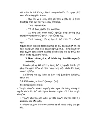 vÒ nh©n lùc ®ã. Khi x¸c ®Þnh cung nh©n lùc bªn ngoµi ph¶i
xem xÐt nh÷ng yÕu tè sau:
- Quy m« vµ c¬ cÊu d©n sè: ®©y lµ yÕu tè t¸c ®éng
trùc tiÕp ®Õn quy m« vµ c¬ cÊu nh©n lùc.
- T×nh h×nh di d©n.
- TØ lÖ tham gia lùc lîng lao ®äng.
- Xu híng ph¸t triÓn nghÒ nghiÖp, dïng ph¬ng ph¸p
thèng kª vµ dù b¸o ®Ó ph©n tÝch yÕu tè nµy.
- T×nh h×nh gi¸o dôc vµ ®µo t¹o ®Ó ph©n tÝch yÕu tè
nµy.
Nguån nh©n lùc cña doanh nghiÖp cã thÓ bao gåm c¶ nh÷ng
ngêi ®ang lµm viÖc ë c¸c doanh nghiÖp kh¸c. Th«ng qua h×nh
thøc tuyÓn dông doanh nghiÖp sÏ bæ sung ®îc sù thiÕu hôt
nh©n lùc tõ nguån bªn ngoµi.
3. §Ò ra chÝnh s¸ch vµ kÕ ho¹ch( hay c©n ®èi cung- cÇu
nh©n lùc)
ChÝnh s¸ch vµ kÕ ho¹ch lµ tæng thÓ c¸c quyÕt ®Þnh, gi¶i
ph¸p liªn quan ®Õn sù c©n b»ng cung cÇu nh©n lùc trong
doanh nghiÖp.
Cã 3 trêng hîp s¶y ra khi so s¸nh t¬ng quan gi÷a cung cÇu
nh©n lùc.
3.1. KiÕm dông nh©n viªn( cung< cÇu )
C¸c biªn ph¸p ®îc ®a ra:
- Thuyªn chuyÓn: doanh nghiÖp dan vµo hÖ thèng th«ng tin
nguån nh©n lùc ®Ó tiÕn hµnh thuyªn chuyÓn. Cã 3 lo¹i thuyªn
chuyÓn:
+ Thuyªn chuyÓn s¶n xuÊt: lµ viÖc thuyªn chuyÓn ®Ó ®¸p
øng nhu cÇu s¶n xuÊt.
+ Thuyªn chuyÓn nh©n viªn: nh»m bè trÝ l¹i lao ®éng cho phï
hîp.
 