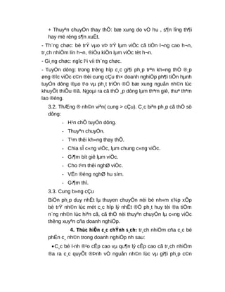 + Thuyªn chuyÓn thay thÕ: bæ xung do vÒ hu , s¶n lîng th¶i
hay më réng s¶n xuÊt.
- Th¨ng chøc: bè trÝ vµo vÞ trÝ lµm viÖc cã tiÒn l¬ng cao h¬n,
tr¸ch nhiÖm lín h¬n, ®iÒu kiÖn lµm viÖc tèt h¬n.
- Gi¸ng chøc: ngîc l¹i víi th¨ng chøc.
- TuyÓn dông: trong trêng hîp c¸c gi¶i ph¸p trªn kh«ng thÓ ®¸p
øng ®îc viÖc c©n ®èi cung cÇu th× doanh nghiÖp ph¶i tiÕn hµnh
tuyÓn dông ®µo t¹o vµ ph¸t triÓn ®Ó bæ xung nguån nh©n lùc
khuyÕt thiÕu ®ã. Ngoµi ra cã thÓ ¸p dông lµm thªm giê, thuª thªm
lao ®éng.
3.2. ThÆng ® nh©n viªn( cung > cÇu). C¸c biªn ph¸p cã thÓ sö
dông:
- H¹n chÕ tuyÓn dông.
- Thuyªn chuyÓn.
- T¹m thêi kh«ng thay thÕ.
- Chia sÎ c«ng viÖc, lµm chung c«ng viÖc.
- Gi¶m bít giê lµm viÖc.
- Cho t¹m thêi nghØ viÖc.
- VËn ®éng nghØ hu sím.
- Gi¶m thî.
3.3. Cung b»ng cÇu
BiÖn ph¸p duy nhÊt lµ thuyen chuyÓn néi bé nh»m x¾p xÕp
bè trÝ nh©n lùc mét c¸c hîp lý nhÊt ®Ó ph¸t huy tèi ®a tiÒm
n¨ng nh©n lùc hiªn cã, cã thÓ nèi thuyªn chuyÓn lµ c«ng viÖc
thêng xuyªn cña doanh nghiÖp.
4. Thùc hiÖn c¸c chÝnh s¸ch: tr¸ch nhiÖm cña c¸c bé
phËn c¸ nh©n trong doanh nghiÖp nh sau:
•C¸c bé l·nh ®¹o cÊp cao vµ qu¶n lý cÊp cao cã tr¸ch nhiÖm
®a ra c¸c quyÕt ®Þnh vÒ nguån nh©n lùc vµ gi¶i ph¸p c©n
 