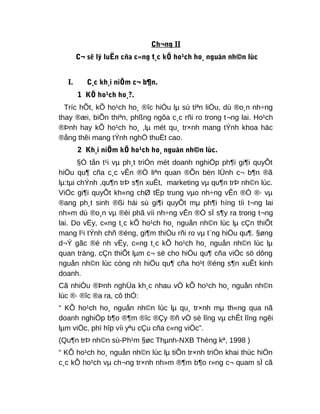 Ch¬ng II
C¬ së lý luËn cña c«ng t¸c kÕ ho¹ch ho¸ nguån nh©n lùc
I. C¸c kh¸i niÖm c¬ b¶n.
1 KÕ ho¹ch ho¸?.
Tríc hÕt, kÕ ho¹ch ho¸ ®îc hiÓu lµ sù tiªn liÖu, dù ®o¸n nh÷ng
thay ®æi, biÕn thiªn, phßng ngõa c¸c rñi ro trong t¬ng lai. Ho¹ch
®Þnh hay kÕ ho¹ch ho¸ ,lµ mét qu¸ tr×nh mang tÝnh khoa häc
®ång thêi mang tÝnh nghÖ thuËt cao.
2 Kh¸i niÖm kÕ ho¹ch ho¸ nguån nh©n lùc.
§Ó tån t¹i vµ ph¸t triÓn mét doanh nghiÖp ph¶i gi¶i quyÕt
hiÖu qu¶ cña c¸c vÊn ®Ò liªn quan ®Õn bèn lÜnh c¬ b¶n ®ã
lµ:tµi chÝnh ,qu¶n trÞ s¶n xuÊt, marketing vµ qu¶n trÞ nh©n lùc.
ViÖc gi¶i quyÕt kh«ng chØ tËp trung vµo nh÷ng vÊn ®Ò ®· vµ
®ang ph¸t sinh ®ßi hái sù gi¶i quyÕt mµ ph¶i híng tíi t¬ng lai
nh»m dù ®o¸n vµ ®èi phã víi nh÷ng vÊn ®Ò sÏ s¶y ra trong t¬ng
lai. Do vËy, c«ng t¸c kÕ ho¹ch ho¸ nguån nh©n lùc lµ cÇn thiÕt
mang l¹i tÝnh chñ ®éng, gi¶m thiÓu rñi ro vµ t¨ng hiÖu qu¶. §øng
d¬Ý gãc ®é nh vËy, c«ng t¸c kÕ ho¹ch ho¸ nguån nh©n lùc lµ
quan träng, cÇn thiÕt lµm c¬ së cho hiÖu qu¶ cña viÖc sö dông
nguån nh©n lùc còng nh hiÖu qu¶ cña ho¹t ®éng s¶n xuÊt kinh
doanh.
Cã nhiÒu ®Þnh nghÜa kh¸c nhau vÒ kÕ ho¹ch ho¸ nguån nh©n
lùc ®· ®îc ®a ra, cô thÓ:
“ KÕ ho¹ch ho¸ nguån nh©n lùc lµ qu¸ tr×nh mµ th«ng qua nã
doanh nghiÖp b¶o ®¶m ®îc ®Çy ®ñ vÒ sè lîng vµ chÊt lîng ngêi
lµm viÖc, phï hîp víi yªu cÇu cña c«ng viÖc”.
(Qu¶n trÞ nh©n sù-Ph¹m §øc Thµnh-NXB Thèng kª, 1998 )
“ KÕ ho¹ch ho¸ nguån nh©n lùc lµ tiÕn tr×nh triÓn khai thùc hiÖn
c¸c kÕ ho¹ch vµ ch¬ng tr×nh nh»m ®¶m b¶o r»ng c¬ quam sÏ cã
 