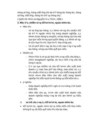 ®óng sè lîng, ®óng chÊt lîng ®îc bè trÝ ®óng lóc ®óng lóc, ®óng
sè lîng. chÊt lîng, ®óng vÞ chÝ vµ ®óng chç”.
( Qu¶n trÞ nh©n sù-NguyÔn H÷u Th©n, 1996 )
3. Môc tiªu, nhiÖm vô vµ kÕ ho¹ch ho¸ nguån nh©n lùc.
• Môc tiªu:
- Víi sè lîng lao ®éng: x¸c ®Þnh nh÷ng tiªu chuÈn ®Ó
bè trÝ l¹i nguån nh©n lùc trong doanh nghiÖp, x¸c
®Þnh râ lao ®éng lu chuyÓn, sè lao ®éng cÇn thu hót
vµo lµm viÖc th«ng qua tuyÓn dông, x¸c ®Þnh sè ng-
êi cÇn ®µo t¹o míi, ®µo t¹o l¹i, hay n©ng cao.
- Víi chi phÝ tiÒn l¬ng: dù ®o¸n ®îc møc t¨ng n¨ng suÊt
lao ®éng, n©ng cao hiÖu qu¶ lµm viÖc.
• NhiÖm vô:
- Ph©n tÝch ®¸nh gi¸dù thùc hiªn c«ng viÖc cña tõng c¸
nh©n trongdoanh nghiÖp, dù ®o¸n kh¶ n¨ng cña hä
trong t¬ng lai.
- C¨n cø vµo nhiÖm vô cña kÕ ho¹ch s¶n xuÊt kinh
doanh c¸c møc hao phÝ lao ®éng, møc phôc vô, c¸c
tiªu chuÈn tÝnh to¸n ®Þnh biªn cÇn thiÕt trong kú kÕ
ho¹ch nh»m b¶o ®¶m cho s¶n xuÊt trong doanh
nghiÖp ®îc tiÕn hµnh b×nh thêng vµ tiÕt kiÖm tèi u.
• ý nghÜa:
- Gióp doanh nghiÖp thÝc nghi víi m«i trêng c¹nh tranh
khèc liÖt.
- ®¶m b¶o cho qu¸ tr×nh s¶n xuÊt kinh doanh cña
doanh nghiÖp trong t¬ng lai ®îc æn ®Þnh vµ hiÖu
qña.
II. vai trß cña c«ng t¸c kÕ ho¹ch ho¸ nguån nh©n lùc.
• kÕ ho¹ch ho¸ nguån nh©n lùc lµ ®iÒu kiÖn ®Ó thùc hiÖn
th¾ng lîi vµ cã hiÖu qu¶ môc tiªu cña tæ chøc.
 