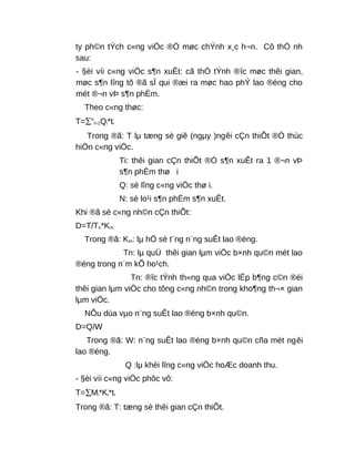 ty ph©n tÝch c«ng viÖc ®Ó møc chÝnh x¸c h¬n. Cô thÓ nh
sau:
- §èi víi c«ng viÖc s¶n xuÊt: cã thÓ tÝnh ®îc møc thêi gian,
møc s¶n lîng tõ ®ã sÏ qui ®æi ra møc hao phÝ lao ®éng cho
mét ®¬n vÞ s¶n phÈm.
Theo c«ng thøc:
T=∑n
i=1Qi*ti
Trong ®ã: T lµ tæng sè giê (ngµy )ngêi cÇn thiÕt ®Ó thùc
hiÖn c«ng viÖc.
Ti: thêi gian cÇn thiÕt ®Ó s¶n xuÊt ra 1 ®¬n vÞ
s¶n phÈm thø i
Q: sè lîng c«ng viÖc thø i.
N: sè lo¹i s¶n phÈm s¶n xuÊt.
Khi ®ã sè c«ng nh©n cÇn thiÕt:
D=T/Tn*Km
Trong ®ã: Km: lµ hÖ sè t¨ng n¨ng suÊt lao ®éng.
Tn: lµ quÜ thêi gian lµm viÖc b×nh qu©n mét lao
®éng trong n¨m kÕ ho¹ch.
Tn: ®îc tÝnh th«ng qua viÖc lËp b¶ng c©n ®èi
thêi gian lµm viÖc cho tõng c«ng nh©n trong kho¶ng th¬× gian
lµm viÖc.
NÕu dùa vµo n¨ng suÊt lao ®éng b×nh qu©n.
D=Q/W
Trong ®ã: W: n¨ng suÊt lao ®éng b×nh qu©n cña mét ngêi
lao ®éng.
Q :lµ khèi lîng c«ng viÖc hoÆc doanh thu.
- §èi víi c«ng viÖc phôc vô:
T=∑Mi*Ki*ti
Trong ®ã: T: tæng sè thêi gian cÇn thiÕt.
 