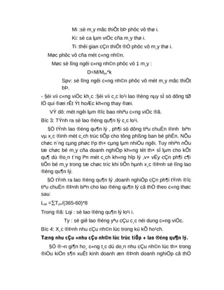 Mi :sè m¸y mãc thiÕt bÞ phôc vô thø i.
Ki: sè ca lµm viÖc cña m¸y thø i.
Ti :thêi gian cÇn thiÕt ®Ó phôc vô m¸y thø i.
Møc phôc vô cña mét c«ng nh©n.
Møc sè lîng ngêi c«ng nh©n phôc vô 1 m¸y :
D=M/Mpv*k
Spv: sè lîng ngêi c«ng nh©n phôc vô mét m¸y mãc thiÕt
bÞ.
- §èi víi c«ng viÖc kh¸c :§èi víi c¸c lo¹i lao ®éng nµy sÏ sö dông tØ
lÖ qui ®æi rÊt Ýt hoÆc kh«ng thay ®æi.
VÝ dô: mét ngêi lµm ®îc bao nhiªu c«ng viÖc ®ã.
Bíc 3: TÝnh ra sè lao ®éng qu¶n lý c¸c lo¹i.
§Ó tÝnh lao ®éng qu¶n lý , ph¶i sö dông tiªu chuÈn ®inh biªn
vµ x¸c ®inh mét c¸ch trùc tiÕp cho tõng phßng ban bé phËn. NÕu
chøc n¨ng cµng phøc t¹p th× cµng lµm nhiÒu ngêi. Tuy nhiªn nÕu
tæ chøc bé m¸y cña doanh nghiÖp kh«ng tèt th× sÏ lµm cho kÕt
qu¶ dù ®o¸n t¨ng lªn mét c¸ch kh«ng hîp lý ,v× vËy cÇn ph¶i c¶i
tiÕn bé m¸y trong tæ chøc tríc khi tiÕn hµnh x¸c ®Þnh sè lîng lao
®éng qu¶n lý.
§Ó tÝnh ra lao ®éng qu¶n lý ,doanh nghiÖp cÇn ph¶i tÝnh ®îc
tiªu chuÈn ®Þnh biªn cho lao ®éng qu¶n lý cã thÓ theo c«ng thøc
sau:
Lqli =∑Ty/c/(365-60)*8
Trong ®ã: Lqi : sè lao ®éng qu¶n lý lo¹i i.
Ty : sè giê lao ®éng yªu cÇu c¸c néi dung c«ng viÖc.
Bíc 4: X¸c ®Þnh nhu cÇu nh©n lùc trong kú kÕ ho¹ch.
Tæng nhu cÇu =nhu cÇu nh©n lùc trùc tiÕp + lao ®éng qu¶n lý.
§Ó ®¬n gi¶n ho¸ c«ng t¸c dù do¸n nhu cÇu nh©n lùc th× trong
®iÒu kiÖn s¶n xuÊt kinh doanh æn ®Þnh doanh nghiÖp cã thÓ
 