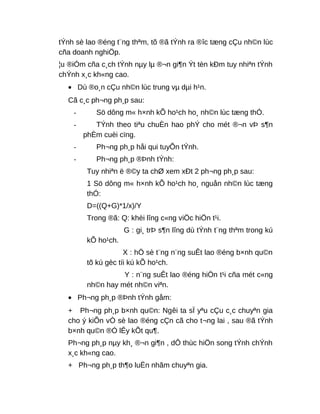 tÝnh sè lao ®éng t¨ng thªm, tõ ®ã tÝnh ra ®îc tæng cÇu nh©n lùc
cña doanh nghiÖp.
¦u ®iÓm cña c¸ch tÝnh nµy lµ ®¬n gi¶n Ýt tèn kÐm tuy nhiªn tÝnh
chÝnh x¸c kh«ng cao.
• Dù ®o¸n cÇu nh©n lùc trung vµ dµi h¹n.
Cã c¸c ph¬ng ph¸p sau:
- Sö dông m« h×nh kÕ ho¹ch ho¸ nh©n lùc tæng thÓ.
- TÝnh theo tiªu chuÈn hao phÝ cho mét ®¬n vÞ s¶n
phÈm cuèi cïng.
- Ph¬ng ph¸p håi qui tuyÕn tÝnh.
- Ph¬ng ph¸p ®Þnh tÝnh:
Tuy nhiªn ë ®©y ta chØ xem xÐt 2 ph¬ng ph¸p sau:
1 Sö dông m« h×nh kÕ ho¹ch ho¸ nguån nh©n lùc tæng
thÓ:
D=((Q+G)*1/x)/Y
Trong ®ã: Q: khèi lîng c«ng viÖc hiÖn t¹i.
G : gi¸ trÞ s¶n lîng dù tÝnh t¨ng thªm trong kú
kÕ ho¹ch.
X : hÖ sè t¨ng n¨ng suÊt lao ®éng b×nh qu©n
tõ kú gèc tíi kú kÕ ho¹ch.
Y : n¨ng suÊt lao ®éng hiÖn t¹i cña mét c«ng
nh©n hay mét nh©n viªn.
• Ph¬ng ph¸p ®Þnh tÝnh gåm:
+ Ph¬ng ph¸p b×nh qu©n: Ngêi ta sÏ yªu cÇu c¸c chuyªn gia
cho ý kiÕn vÒ sè lao ®éng cÇn cã cho t¬ng lai , sau ®ã tÝnh
b×nh qu©n ®Ó lÊy kÕt qu¶.
Ph¬ng ph¸p nµy kh¸ ®¬n gi¶n , dÔ thùc hiÖn song tÝnh chÝnh
x¸c kh«ng cao.
+ Ph¬ng ph¸p th¶o luËn nhãm chuyªn gia.
 