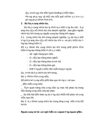 Qu¸ tr×nh nµy ®îc tiÕn hµnh kho¶ng 4 ®Õn 5lÇn.
Ph¬ng ph¸p nµy cã thÓ cho kÕt qu¶ chÝnh x¸c h¬n c¸c
ph¬ng ph¸p ®Þnh tÝnh trªn.
2 Dù ®o¸n cung nh©n lùc.
Dù ®o¸n cung nh©n lùc lµ tÝnh to¸n kh¶ n¨ng thu hót , ®¸p
øng nhu cÇu vÒ nh©n lùc cho doanh nghiÖp , bao gåm nguån
nh©n lùc bªn trong vµ nguån cung lao ®éng bªn ngoµi.
2.1. Cung nh©n lùc bªn trong doanh nghiÖp. Lµ dù ®o¸n kh¶
n¨ng ®¸p øng nhu cÇu vÒ nh©n lùc trªn c¬ së ph¸t triÓn lùc l-
îng lao ®éng hiÖn t¹i.
§Ó x¸c ®Þnh ®îc cung nh©n lùc bªn trong ph¶i ph©n tÝch
hiÖn tr¹ng lao ®éng hiÖn t¹i díi c¸c mÆt.
- Sè ngêi ®ang lµm viÖc.
- C¬ cÊu lao ®éng theo nghÒ.
- C¬ cÊu lao ®éng theo tr×nh ®é.
- C¬ cÊu lao ®éng theo giíi.
- Kh¶ n¨ng ph¸t triÓn s¶n xuÊt trong t¬ng lai.
Qu¸ tr×nh dù b¸o nh©n lùc bªn trong.
Bíc 1: Ph©n tÝch c«ng viÖc.
§Ó ph©n lo¹i c«ng viÖc ph¶i dùa vµo nh÷ng c¬ së sau.
_ B¶n chÊt c«ng viÖc.
_ TÇm quan träng cña c«ng viÖc vµ møc ®é phøc t¹p trong
nÊc thang c«ng viÖc cña tæ chøc.
_ Sù ®ßi hái kiÕn thøc vµ kü n¨ng cÇn thiÕt ®Ó phôc vô c«ng
viÖc nµo ®ã.
Bíc 2: X¸c ®Þnh cung nh©n lùc trong tõng c«ng viÖc ë kú kÕ
ho¹ch.
Nguån cung néi bé =sè ngêi hiÖn cã +nguån t¨ng-nguån gi¶m.
 