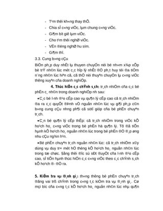 - T¹m thêi kh«ng thay thÕ.
- Chia sÎ c«ng viÖc, lµm chung c«ng viÖc.
- Gi¶m bít giê lµm viÖc.
- Cho t¹m thêi nghØ viÖc.
- VËn ®éng nghØ hu sím.
- Gi¶m thî.
3.3. Cung b»ng cÇu
BiÖn ph¸p duy nhÊt lµ thuyen chuyÓn néi bé nh»m x¾p xÕp
bè trÝ nh©n lùc mét c¸c hîp lý nhÊt ®Ó ph¸t huy tèi ®a tiÒm
n¨ng nh©n lùc hiªn cã, cã thÓ nèi thuyªn chuyÓn lµ c«ng viÖc
thêng xuyªn cña doanh nghiÖp.
4. Thùc hiÖn c¸c chÝnh s¸ch: tr¸ch nhiÖm cña c¸c bé
phËn c¸ nh©n trong doanh nghiÖp nh sau:
•C¸c bé l·nh ®¹o cÊp cao vµ qu¶n lý cÊp cao cã tr¸ch nhiÖm
®a ra c¸c quyÕt ®Þnh vÒ nguån nh©n lùc vµ gi¶i ph¸p c©n
b»ng cung cÇu nhng ph¶i cã sötî gióp cña bé phËn chuyªn
tr¸ch.
•C¸n bé qu¶n lý cÊp thÊp: cã tr¸ch nhiÖm trong viÖc kÕ
ho¹ch ho¸ c«ng viÖc trong bé phËn hä qu¶n lý. Tõ ®ã tiÕn
hµnh kÕ ho¹ch ho¸ nguån nh©n lùc trong bé phËn ®Ó ®¸p øng
nhu cÇu ng¾n h¹n.
•Bé phËn chuyªn tr¸ch nguån nh©n lùc: cã tr¸ch nhiÖm x©y
dùng vµ duy tr× mét hÖ thèng kÕ ho¹ch ho¸ nguån nh©n lùc
trong tæ chøc. §ång thêi ®îc sù sÐt ®uyÖt cña l·nh ®¹o cÊp
cao, sÏ tiÕn hµnh thùc hiÖn c¸c c«ng viÖc theo c¸c chÝnh s¸ch
kÕ ho¹ch ®· ®Ò ra.
5. KiÓm tra vµ ®¸nh gi¸: th«ng thêng bé phËn chuyªn tr¸ch
®ãng vai trß chÝnh trong c«ng t¸c kiÓm tra vµ ®¸nh gi¸. Cø
mçi bíc cña c«ng t¸c kÕ ho¹ch ho¸ nguån nh©n lùc nhµ qu¶n
 