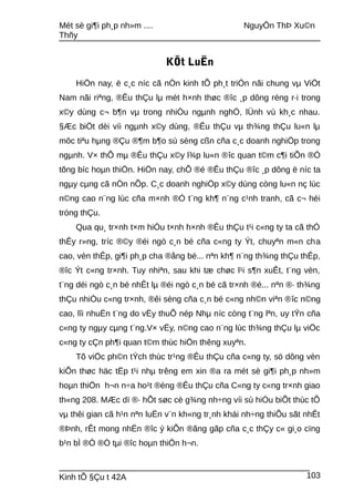 Mét sè gi¶i ph¸p nh»m .... NguyÔn ThÞ Xu©n
Thñy
KÕt LuËn
HiÖn nay, ë c¸c níc cã nÒn kinh tÕ ph¸t triÓn nãi chung vµ ViÖt
Nam nãi riªng, ®Êu thÇu lµ mét h×nh thøc ®îc ¸p dông réng r·i trong
x©y dùng c¬ b¶n vµ trong nhiÒu ngµnh nghÒ, lÜnh vù kh¸c nhau.
§Æc biÖt dèi víi ngµnh x©y dùng, ®Êu thÇu vµ th¾ng thÇu lu«n lµ
môc tiªu hµng ®Çu ®¶m b¶o sù sèng cßn cña c¸c doanh nghiÖp trong
ngµnh. V× thÕ mµ ®Êu thÇu x©y l¾p lu«n ®îc quan t©m c¶i tiÕn ®Ó
tõng bíc hoµn thiÖn. HiÖn nay, chÕ ®é ®Êu thÇu ®îc ¸p dông ë níc ta
ngµy cµng cã nÒn nÕp. C¸c doanh nghiÖp x©y dùng còng lu«n nç lùc
n©ng cao n¨ng lùc cña m×nh ®Ó t¨ng kh¶ n¨ng c¹nh tranh, cã c¬ héi
tróng thÇu.
Qua qu¸ tr×nh t×m hiÓu t×nh h×nh ®Êu thÇu t¹i c«ng ty ta cã thÓ
thÊy r»ng, tríc ®©y ®éi ngò c¸n bé cña c«ng ty Ýt, chuyªn m«n cha
cao, vèn thÊp, gi¶i ph¸p cha ®ång bé... nªn kh¶ n¨ng th¾ng thÇu thÊp,
®îc Ýt c«ng tr×nh. Tuy nhiªn, sau khi tæ chøc l¹i s¶n xuÊt, t¨ng vèn,
t¨ng déi ngò c¸n bé nhÊt lµ ®éi ngò c¸n bé cã tr×nh ®é... nªn ®· th¾ng
thÇu nhiÒu c«ng tr×nh, ®êi sèng cña c¸n bé c«ng nh©n viªn ®îc n©ng
cao, lîi nhuËn t¨ng do vËy thuÕ nép Nhµ níc còng t¨ng lªn, uy tÝn cña
c«ng ty ngµy cµng t¨ng.V× vËy, n©ng cao n¨ng lùc th¾ng thÇu lµ viÖc
c«ng ty cÇn ph¶i quan t©m thùc hiÖn thêng xuyªn.
Tõ viÖc ph©n tÝch thùc tr¹ng ®Êu thÇu cña c«ng ty, sö dông vèn
kiÕn thøc häc tËp t¹i nhµ trêng em xin ®a ra mét sè gi¶i ph¸p nh»m
hoµn thiÖn h¬n n÷a ho¹t ®éng ®Êu thÇu cña C«ng ty c«ng tr×nh giao
th«ng 208. MÆc dï ®· hÕt søc cè g¾ng nh÷ng víi sù hiÓu biÕt thùc tÕ
vµ thêi gian cã h¹n nªn luËn v¨n kh«ng tr¸nh khái nh÷ng thiÕu sãt nhÊt
®Þnh, rÊt mong nhËn ®îc ý kiÕn ®ãng gãp cña c¸c thÇy c« gi¸o cïng
b¹n bÌ ®Ó ®Ò tµi ®îc hoµn thiÖn h¬n.
Kinh tÕ §Çu t 42A 103
 