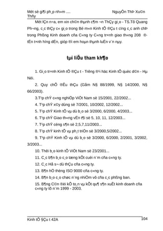 Mét sè gi¶i ph¸p nh»m .... NguyÔn ThÞ Xu©n
Thñy
Mét lÇn n÷a, em xin ch©n thµnh c¶m ¬n ThÇy gi¸o - TS.Tõ Quang
Ph¬ng, c¸c thÇy c« gi¸o trong Bé m«n Kinh tÕ ®Çu t cïng c¸c anh chÞ
trong Phßng Kinh doanh cña C«ng ty C«ng tr×nh giao th«ng 208 ®·
tËn t×nh híng dÉn, gióp ®ì em hoµn thµnh luËn v¨n nµy.
tµi liÖu tham kh¶o
1. Gi¸o tr×nh Kinh tÕ ®Çu t - Trêng ®¹i häc Kinh tÕ quèc d©n - Hµ
Néi.
2. Quy chÕ ®Êu thÇu (Gåm N§ 88/1999, N§ 14/2000, N§
66/2003).
3.T¹p chÝ c«ng nghiÖp ViÖt Nam sè 15/2001, 22/2002...
4. T¹p chÝ x©y dùng sè 7/2001, 10/2002, 12/2002...
5. T¹p chÝ Kinh tÕ vµ dù b¸o sè 3/2000, 6/2000, 4/2003...
6. T¹p chÝ Giao th«ng vËn t¶i sè 5, 10, 11, 12/2003...
7. T¹p chÝ céng s¶n sè 2,5,7,11/2003...
8. T¹p chÝ kinh tÕ vµ ph¸t triÓn sè 3/2000,5/2002...
9. T¹p chÝ Kinh tÕ vµ dù b¸o sè 3/2000, 6/2000, 2/2001, 3/2002,
3/2003...
10. Thêi b¸o kinh tÕ ViÖt Nam sè 23/2001...
11. C¸c b¶n b¸o c¸o tæng kÕt cuèi n¨m cña c«ng ty.
12. C¸c Hå s¬ dù thÇu cña c«ng ty.
13. B¶n hÖ thèng ISO 9000 cña c«ng ty.
14. B¶n b¸o c¸o chøc n¨ng nhiÖm vô cña c¸c phßng ban.
15. B¶ng C©n ®èi kÕ to¸n vµ kÕt qu¶ s¶n xuÊt kinh doanh cña
c«ng ty tõ n¨m 1999 - 2003.
Kinh tÕ §Çu t 42A 104
 