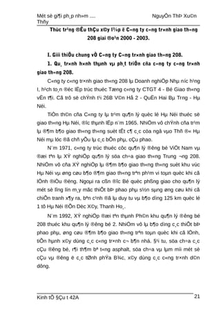 Mét sè gi¶i ph¸p nh»m .... NguyÔn ThÞ Xu©n
Thñy
Thùc tr¹ng ®Êu thÇu x©y l¾p ë C«ng ty c«ng tr×nh giao th«ng
208 giai ®o¹n 2000 - 2003.
I. Giíi thiÖu chung vÒ C«ng ty C«ng tr×nh giao th«ng 208.
1. Qu¸ tr×nh h×nh thµnh vµ ph¸t triÓn cña c«ng ty c«ng tr×nh
giao th«ng 208.
C«ng ty c«ng tr×nh giao th«ng 208 lµ Doanh nghiÖp Nhµ níc h¹ng
I, h¹ch to¸n ®éc lËp trùc thuéc Tæng c«ng ty CTGT 4 - Bé Giao th«ng
vËn t¶i. Cã trô së chÝnh t¹i 26B V©n Hå 2 - QuËn Hai Bµ Trng - Hµ
Néi.
TiÒn th©n cña C«ng ty lµ tr¹m qu¶n lý quèc lé Hµ Néi thuéc së
giao th«ng Hµ Néi, ®îc thµnh lËp n¨m 1965. NhiÖm vô chÝnh cña tr¹m
lµ ®¶m b¶o giao th«ng th«ng suèt tÊt c¶ c¸c cöa ngâ vµo Thñ ®« Hµ
Néi mµ lóc ®ã chñ yÕu lµ c¸c bÕn phµ, cÇu phao.
N¨m 1971, c«ng ty trùc thuéc côc qu¶n lý ®êng bé ViÖt Nam vµ
®æi tªn lµ XÝ nghiÖp qu¶n lý söa ch÷a giao th«ng Trung ¬ng 208.
NhiÖm vô cña XÝ nghiÖp lµ ®¶m b¶o giao th«ng th«ng suèt khu vùc
Hµ Néi vµ øng cøu b¶o ®¶m giao th«ng trªn ph¹m vi toµn quèc khi cã
lÖnh ®iÒu ®éng. Ngoµi ra cßn ®îc Bé quèc phßng giao cho qu¶n lý
mét sè lîng lín m¸y mãc thiÕt bÞ phao phµ s½n sµng øng cøu khi cã
chiÕn tranh x¶y ra, bªn c¹nh ®ã lµ duy tu vµ b¶o dìng 125 km quèc lé
1 tõ Hµ Néi ®Õn Dèc X©y, Thanh Ho¸.
N¨m 1992, XÝ nghiÖp ®æi tªn thµnh Ph©n khu qu¶n lý ®êng bé
208 thuéc khu qu¶n lý ®êng bé 2. NhiÖm vô lµ b¶o dìng c¸c thiÕt bÞ
phao phµ, øng cøu ®¶m b¶o giao th«ng trªn toµn quèc khi cã lÖnh,
tiÕn hµnh x©y dùng c¸c c«ng tr×nh c¬ b¶n nhá. §¹i tu, söa ch÷a c¸c
cÇu ®êng bé, r¶i th¶m bª t«ng asphalt, söa ch÷a vµ lµm míi mét sè
cÇu vµ ®êng ë c¸c tØnh phÝa B¾c, x©y dùng c¸c c«ng tr×nh d©n
dông.
Kinh tÕ §Çu t 42A 21
 