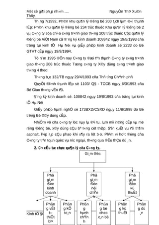 Mét sè gi¶i ph¸p nh»m .... NguyÔn ThÞ Xu©n
Thñy
Th¸ng 7/1992, Ph©n khu qu¶n lý ®êng bé 208 t¸ch lµm ®«i thµnh
lËp: Ph©n khu qu¶n lý ®êng bé 234 trùc thuéc Khu qu¶n lý ®êng bé 2
vµ C«ng ty söa ch÷a c«ng tr×nh giao th«ng 208 trùc thuéc Côc qu¶n lý
®êng bé ViÖt Nam cã ®¨ng ký kinh doanh 108842 ngµy 19/8/1993 cña
träng tµi kinh tÕ Hµ Néi vµ giÊy phÐp kinh doanh sè 2233 do Bé
GTVT cÊp ngµy 19/8/1994.
Tõ n¨m 1995 ®Õn nay C«ng ty ®æi tªn thµnh C«ng ty c«ng tr×nh
giao th«ng 208 trùc thuéc Tæng c«ng ty X©y dùng c«ng tr×nh giao
th«ng 4 theo:
Th«ng b¸o 132/TB ngµy 29/4/1993 cña Thñ tíng ChÝnh phñ
QuyÕt ®Þnh thµnh lËp sè 1103/ Q§ - TCCB ngµy 6/3/1993 cña
Bé Giao th«ng vËn t¶i.
§¨ng ký kinh doanh sè: 108842 ngµy 19/8/1993 cña träng tµi kinh
tÕ Hµ Néi
GiÊy phÐp hµnh nghÒ sè 173BXD/CSXD ngµy 11/8/1998 do Bé
trëng Bé X©y dùng cÊp.
NhiÖm vô cña c«ng ty lóc nµy lµ ®¹i tu, lµm míi n©ng cÊp vµ më
réng ®êng bé, x©y dùng cÇu bª t«ng cèt thÐp. S¶n xuÊt vµ r¶i th¶m
asphalt, l¾p r¸p cÇu phao khi x¶y ra lôt b·o. Ph¹m vi ho¹t ®éng cña
C«ng ty trªn toµn quèc vµ níc ngoµi, th«ng qua ®Êu thÇu dù ¸n.
2. C¬ cÊu tæ chøc qu¶n lý cña C«ng ty.
Kinh tÕ §Çu t 42A 22
Gi¸m ®èc
Phã
gi¸m
®èc
néi
chÝn
h
Phã
gi¸m
®èc
kü
thuËt
Phßn
g kü
thuËt
Phßn
g
hµnh
chÝn
h
Phßn
g kÕ
to¸n
Phßn
g vËt
t­-
thiÕt
bÞ
Phã
gi¸m
®èc
kinh
doanh
Phßn
g dù
¸n
Phßn
g tæ
chøc
c¸n bé
 