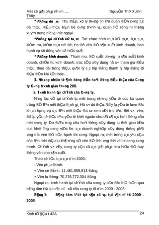 Mét sè gi¶i ph¸p nh»m .... NguyÔn ThÞ Xu©n
Thñy
* Phßng dù ¸n: Thu thËp, xö lý th«ng tin liªn quan ®Õn c«ng t¸c
bá thÇu, ®Êu thÇu toµn bé c«ng tr×nh vµ quan hÖ réng r·i thêng
xuyªn trong níc vµ níc ngoµi.
*Phßng tµi chÝnh kÕ to¸n: Tæ chøc h¹ch to¸n kÕ to¸n, b¸o c¸o,
kiÓm tra, kiÓm to¸n néi bé; t¹o ®ñ vèn ®Ó s¶n xuÊt kinh doanh, ban
hµnh vµ sö dông vèn cã hiÖu qu¶.
* Phßng kinh doanh: Tham mu, ®Ò xuÊt ph¬ng ¸n s¶n xuÊt kinh
doanh, chiÕn lîc kinh doanh; trùc tiÕp x©y dùng hå s¬ tham gia ®Êu
thÇu, theo dâi tróng thÇu, qu¶n lý c¸c hîp ®ång thanh lý hîp ®ång tõ
®Çu ®Õn khi kÕt thóc.
3. Nh÷ng nh©n tè ¶nh hëng ®Õn ho¹t ®éng ®Êu thÇu cña C«ng
ty C«ng tr×nh giao th«ng 208.
a. T×nh h×nh tµi chÝnh cña C«ng ty.
N¨ng lùc vÒ tµi chÝnh lµ mét trong nh÷ng yÕu tè cùc kú quan
träng ®Ó Bªn mêi thÇu ®¸nh gi¸ Hå s¬ dù thÇu. §©y lµ yÕu tè lu«n ®îc
kh¸ch hµng vµ c¸c Bªn mêi thÇu ®a ra xem xÐt tríc tiªn. Bëi v×, vèn,
®ã lµ yÕu tè ®Çu tiªn, yÕu tè khëi nguån cho tÊt c¶ c¸c ho¹t ®éng cña
mét c«ng ty. Do ®Æc trng cña ho¹t ®éng x©y dùng lµ thêi gian kÐo
dµi, khèi lîng c«ng viÖc lín, c¸c doanh nghiÖp x©y dùng thêng ph¶i
øng tríc vèn ®Ó tiÕn hµnh thi c«ng. Ngoµi ra, mét trong c¸c yªu cÇu
cña Bªn mêi thÇu lµ kh¶ n¨ng vÒ vèn ®Ó ®èi øng ®èi víi thi c«ng c«ng
tr×nh. ChÝnh v× vËy, c«ng ty cÇn cã c¸c gi¶i ph¸p h÷u hiÖu ®Ó huy
®éng vèn cho s¶n xuÊt.
Theo sè liÖu b¸o c¸o n¨m 2003:
- Vèn ph¸p ®Þnh:
+ Vèn cè ®Þnh: 11,451,955,813 ®ång
+ Vèn lu ®éng: 70,276,772,304 ®ång
Ngoµi ra, t×nh h×nh tµi chÝnh cña c«ng ty cßn ®îc thÓ hiÖn qua
b¶ng tãm t¾t tµi s¶n nî - cã cña c«ng ty tõ n¨m 2000 - 2003:
B¶ng 1: B¶ng tãm t¾t tµi s¶n cã vµ tµi s¶n nî tõ 2000 -
2003
Kinh tÕ §Çu t 42A 24
 