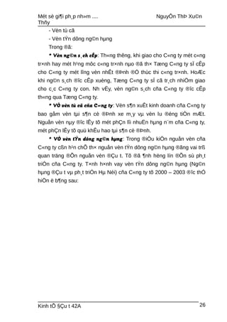 Mét sè gi¶i ph¸p nh»m .... NguyÔn ThÞ Xu©n
Thñy
- Vèn tù cã
- Vèn tÝn dông ng©n hµng
Trong ®ã:
* Vèn ng©n s¸ch cÊp: Th«ng thêng, khi giao cho C«ng ty mét c«ng
tr×nh hay mét h¹ng môc c«ng tr×nh nµo ®ã th× Tæng C«ng ty sÏ cÊp
cho C«ng ty mét lîng vèn nhÊt ®Þnh ®Ó thùc thi c«ng tr×nh. HoÆc
khi ng©n s¸ch ®îc cÊp xuèng, Tæng C«ng ty sÏ cã tr¸ch nhiÖm giao
cho c¸c C«ng ty con. Nh vËy, vèn ng©n s¸ch cña C«ng ty ®îc cÊp
th«ng qua Tæng C«ng ty.
* VÒ vèn tù cã cña C«ng ty: Vèn s¶n xuÊt kinh doanh cña C«ng ty
bao gåm vèn tµi s¶n cè ®Þnh xe m¸y vµ vèn lu ®éng tiÒn mÆt.
Nguån vèn nµy ®îc lÊy tõ mét phÇn lîi nhuËn hµng n¨m cña C«ng ty,
mét phÇn lÊy tõ quü khÊu hao tµi s¶n cè ®Þnh.
* VÒ vèn tÝn dông ng©n hµng: Trong ®iÒu kiÖn nguån vèn cña
C«ng ty cßn h¹n chÕ th× nguån vèn tÝn dông ng©n hµng ®ãng vai trß
quan träng ®Õn nguån vèn ®Çu t. Tõ ®ã ¶nh hëng lín ®Õn sù ph¸t
triÓn cña C«ng ty. T×nh h×nh vay vèn tÝn dông ng©n hµng (Ng©n
hµng ®Çu t vµ ph¸t triÓn Hµ Néi) cña C«ng ty tõ 2000 – 2003 ®îc thÓ
hiÖn ë b¶ng sau:
Kinh tÕ §Çu t 42A 26
 