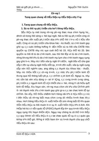 Mét sè gi¶i ph¸p nh»m .... NguyÔn ThÞ Xu©n
Thñy
Ch¬ng I
Tæng quan chung vÒ ®Êu thÇu vµ ®Êu thÇu x©y l¾p
I. Tæng quan chung vÒ ®Êu thÇu.
1. Sù ra ®êi vµ ph¸t triÓn cña ho¹t ®éng ®Êu thÇu.
§Êu thÇu lµ mét trong nh÷ng ph¬ng thøc mua s¾m hµng ho¸,
dÞch vô trong ®êi sèng x· héi loµi ngêi. Nã ra ®êi vµ ph¸t triÓn cïng víi
ph¬ng thøc s¶n xuÊt ph¸t triÓn dùa trªn chÕ ®é t h÷u vÒ t liÖu s¶n
xuÊt. Cïng víi sù ph¸t triÓn cña khoa häc - kü thuËt, sù c¹nh tranh gay
g¾t vµ c¸c cuéc khñng ho¶ng ®· dÉn ®Õn sù ra ®êi cña CNTB ®éc
quyÒn vµ CNTB nhµ níc vµo cuèi thÕ kû 19, ®Çu thÕ kû 20. §éc
quyÒn ra ®êi tõ tù do c¹nh tranh, sau ®ã ®èi lËp víi tù do c¹nh tranh,
nhng kh«ng thñ tiªu tù do c¹nh tranh mµ lµm cho c¹nh tranh ngµy cµng
gay g¾t h¬n. Nhµ níc t b¶n võa lµ ngêi ®¹i diÖn, ngêi b¶o vÖ cho giai
cÊp t s¶n vµ võa lµ ngêi ®iÒu tiÕt qu¸ tr×nh s¶n xuÊt, võa lµ ngêi cung
cÊp vèn ®Ó nghiªn cøu, øng dông c¸c thµnh tùu Khoa häc - thuËt.
Nhµ níc ®iÒu tiÕt c¸c ch¬ng tr×nh, c¸c môc tiªu ph¸t triÓn kinh tÕ
th«ng qua hÖ thèng luËt ph¸p, c¸c chÝnh s¸ch kinh tÕ. Ngoµi ra, nhµ
níc cßn bá vèn x©y dùng c¬ së h¹ tÇng, c¸c c«ng tr×nh c«ng céng,
ph¸t triÓn c¸c ngµnh kinh tÕ cÇn thiÕt cho x· héi, nhng l¹i cã hiÖu qu¶
kinh tÕ thÊp, l©u hoµn vèn, nh÷ng mua s¾m chi tiªu cña ChÝnh phñ
®· trë thµnh môc tiªu c¹nh tranh gay g¾t gi÷a c¸c tæ chøc kinh tÕ tµi
chÝnh. Do vËy, ®Ó ®iÒu chØnh ho¹t ®éng nãi trªn ë hÇu hÕt c¸c níc
t b¶n ®Òu cã nh÷ng luËt mua s¾m c«ng díi nhiÒu h×nh thøc kh¸c
nhau. Ho¹t ®éng ®Êu thÇu ®· xuÊt hiÖn rÊt sím nhng luËt lÖ liªn quan
®Õn ®Êu thÇu ra ®êi muén h¬n vµ ®· xuÊt hiÖn ®Çu tiªn ë Anh. Khi
HiÖp héi kü s t vÊn quèc tÕ (FIDIC) thµnh lËp th× quy tr×nh ®Êu thÇu
ngµy cµng ®îc hoµn thiÖn dÇn. Ngµy nay chóng ta cã thÓ t×m thÊy
c¸c quy ®Þnh vÒ ®Êu thÇu ë c¸c tæ chøc quèc tÕ vµ ë c¸c quèc gia
kh¾p trªn thÕ giíi. Riªng ë ViÖt Nam th× sù h×nh thµnh cña quy chÕ
®Êu thÇu nh sau:
Kinh tÕ §Çu t 42A 3
 