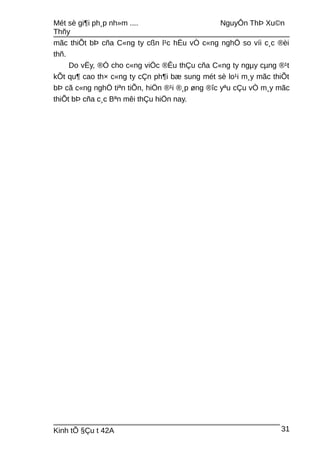 Mét sè gi¶i ph¸p nh»m .... NguyÔn ThÞ Xu©n
Thñy
mãc thiÕt bÞ cña C«ng ty cßn l¹c hËu vÒ c«ng nghÖ so víi c¸c ®èi
thñ.
Do vËy, ®Ó cho c«ng viÖc ®Êu thÇu cña C«ng ty ngµy cµng ®¹t
kÕt qu¶ cao th× c«ng ty cÇn ph¶i bæ sung mét sè lo¹i m¸y mãc thiÕt
bÞ cã c«ng nghÖ tiªn tiÕn, hiÖn ®¹i ®¸p øng ®îc yªu cÇu vÒ m¸y mãc
thiÕt bÞ cña c¸c Bªn mêi thÇu hiÖn nay.
Kinh tÕ §Çu t 42A 31
 