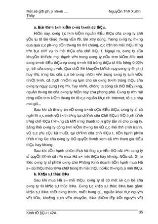 Mét sè gi¶i ph¸p nh»m .... NguyÔn ThÞ Xu©n
Thñy
a. Giai ®o¹n t×m kiÕm c«ng tr×nh dù thÇu.
HiÖn nay, c«ng t¸c t×m kiÕm nguån ®Êu thÇu cña c«ng ty chñ
yÕu lµ tõ Bé Giao th«ng vËn t¶i, Bé x©y dùng, Tæng c«ng ty, th«ng
qua qua c¸c ph¬ng tiÖn th«ng tin ®¹i chóng, c¸c b¶n tin mêi thÇu ®¨ng
trªn b¸o chÝ vµ th mêi thÇu cña chñ ®Çu t. Ngoµi ra, c«ng ty cßn
khuyÕn khÝch: mçi thµnh viªn trong c«ng ty nÕu t×m kiÕm ®îc mét
c«ng tr×nh ®Êu thÇu vµ c«ng tr×nh ®ã tróng thÇu sÏ ®îc hëng 0,02%
gi¸ trÞ cña c«ng tr×nh. Qua chÕ ®é khuyÕn khÝch nµy c«ng ty ®· ph¸t
huy ®îc n¨ng lùc cña c¸n bé c«ng nh©n viªn trong c«ng ty lµm viÖc
nhiÖt t×nh, cã tr¸ch nhiÖm vµ lµm cho sè c«ng tr×nh tróng thÇu cña
c«ng ty ngµy cµng t¨ng lªn. Tuy nhiªn, chóng ta còng cã thÓ thÊy r»ng,
nguån th«ng tin cña c«ng ty hiÖn nay cha phong phó. C«ng ty nªn më
réng viÖc t×m kiÕm th«ng tin tõ c¸c nguån kh¸c nh Internet, tõ c¸c nhµ
m«i giíi...
Sau khi cã th«ng tin vÒ c«ng tr×nh cÇn ®Êu thÇu, c«ng ty sÏ cö
ngêi ®i x¸c minh vÒ t×nh tr¹ng tµi chÝnh cña Chñ ®Çu t ®Ó tr¸nh tÝnh
tr¹ng chñ ®Çu t kh«ng cã kh¶ n¨ng thanh to¸n g©y tån nî cho c«ng ty.
§ång thêi c«ng ty còng t×m kiÕm th«ng tin vÒ c¸c ®èi thñ c¹nh tranh,
vÒ c¸c yªu cÇu kü thuËt, tµi chÝnh cña chñ ®Çu t, tiÕn hµnh ph©n
tÝch n¨ng lùc cña c«ng ty ®Ó quyÕt ®Þnh xem cã nªn tham gia ®Êu
thÇu hay kh«ng.
Sau khi tiÕn hµnh ph©n tÝch kü lîng c¸c vÊn ®Ò nãi trªn c«ng ty
sÏ quyÕt ®Þnh cã nªn mua Hå s¬ mêi thÇu hay kh«ng. NÕu cã, Gi¸m
®èc c«ng ty sÏ ph©n c«ng cho Phßng Kinh doanh tiÕn hµnh mua Hå
s¬ dù thÇu theo ®Þa chØ trong th mêi thÇu hoÆc th«ng b¸o mêi thÇu.
b. Kh¶o s¸t thùc ®Þa
Sau khi mua Hå s¬ mêi thÇu, c«ng ty sÏ cö mét sè c¸n bé cña
c«ng ty ®i kh¶o s¸t thùc ®Þa. C«ng t¸c kh¶o s¸t thùc ®Þa bao gåm:
kh¶o s¸t ®Þa chÊt c«ng tr×nh, mÆt b»ng gi¸, nguån khai th¸c nguyªn
vËt liÖu, kho¶ng c¸ch vËn chuyÓn, ®Þa ®iÓm tËp kÕt nguyªn vËt
Kinh tÕ §Çu t 42A 35
 