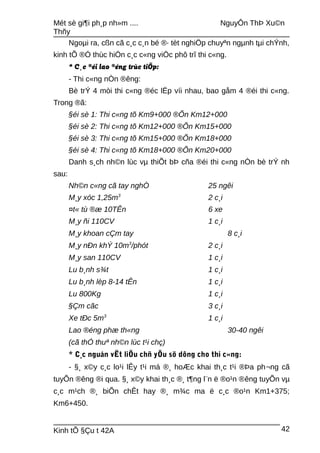 Mét sè gi¶i ph¸p nh»m .... NguyÔn ThÞ Xu©n
Thñy
Ngoµi ra, cßn cã c¸c c¸n bé ®· tèt nghiÖp chuyªn ngµnh tµi chÝnh,
kinh tÕ ®Ó thùc hiÖn c¸c c«ng viÖc phô trî thi c«ng.
* C¸c ®éi lao ®éng trùc tiÕp:
- Thi c«ng nÒn ®êng:
Bè trÝ 4 mòi thi c«ng ®éc lËp víi nhau, bao gåm 4 ®éi thi c«ng.
Trong ®ã:
§éi sè 1: Thi c«ng tõ Km9+000 ®Õn Km12+000
§éi sè 2: Thi c«ng tõ Km12+000 ®Õn Km15+000
§éi sè 3: Thi c«ng tõ Km15+000 ®Õn Km18+000
§éi sè 4: Thi c«ng tõ Km18+000 ®Õn Km20+000
Danh s¸ch nh©n lùc vµ thiÕt bÞ cña ®éi thi c«ng nÒn bè trÝ nh
sau:
Nh©n c«ng cã tay nghÒ 25 ngêi
M¸y xóc 1,25m3
2 c¸i
¤t« tù ®æ 10TÊn 6 xe
M¸y ñi 110CV 1 c¸i
M¸y khoan cÇm tay 8 c¸i
M¸y nÐn khÝ 10m3
/phót 2 c¸i
M¸y san 110CV 1 c¸i
Lu b¸nh s¾t 1 c¸i
Lu b¸nh lèp 8-14 tÊn 1 c¸i
Lu 800Kg 1 c¸i
§Çm cãc 3 c¸i
Xe tÐc 5m3
1 c¸i
Lao ®éng phæ th«ng 30-40 ngêi
(cã thÓ thuª nh©n lùc t¹i chç)
* C¸c nguån vËt liÖu chñ yÕu sö dông cho thi c«ng:
- §¸ x©y c¸c lo¹i lÊy t¹i má ®¸ hoÆc khai th¸c t¹i ®Þa ph¬ng cã
tuyÕn ®êng ®i qua. §¸ x©y khai th¸c ®¸ t¶ng l¨n ë ®o¹n ®êng tuyÕn vµ
c¸c m¹ch ®¸ biÕn chÊt hay ®¸ m¾c ma ë c¸c ®o¹n Km1+375;
Km6+450.
Kinh tÕ §Çu t 42A 42
 