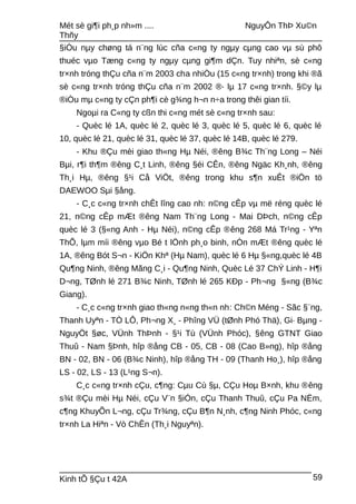 Mét sè gi¶i ph¸p nh»m .... NguyÔn ThÞ Xu©n
Thñy
§iÒu nµy chøng tá n¨ng lùc cña c«ng ty ngµy cµng cao vµ sù phô
thuéc vµo Tæng c«ng ty ngµy cµng gi¶m dÇn. Tuy nhiªn, sè c«ng
tr×nh tróng thÇu cña n¨m 2003 cha nhiÒu (15 c«ng tr×nh) trong khi ®ã
sè c«ng tr×nh tróng thÇu cña n¨m 2002 ®· lµ 17 c«ng tr×nh. §©y lµ
®iÒu mµ c«ng ty cÇn ph¶i cè g¾ng h¬n n÷a trong thêi gian tíi.
Ngoµi ra C«ng ty cßn thi c«ng mét sè c«ng tr×nh sau:
- Quèc lé 1A, quèc lé 2, quèc lé 3, quèc lé 5, quèc lé 6, quèc lé
10, quèc lé 21, quèc lé 31, quèc lé 37, quèc lé 14B, quèc lé 279.
- Khu ®Çu mèi giao th«ng Hµ Néi, ®êng B¾c Th¨ng Long – Néi
Bµi, r¶i th¶m ®êng C¸t Linh, ®êng §éi CÊn, ®êng Ngäc Kh¸nh, ®êng
Th¸i Hµ, ®êng §¹i Cå ViÖt, ®êng trong khu s¶n xuÊt ®iÖn tö
DAEWOO Sµi §ång.
- C¸c c«ng tr×nh chÊt lîng cao nh: n©ng cÊp vµ më réng quèc lé
21, n©ng cÊp mÆt ®êng Nam Th¨ng Long - Mai DÞch, n©ng cÊp
quèc lé 3 (§«ng Anh - Hµ Néi), n©ng cÊp ®êng 268 Má Tr¹ng - Yªn
ThÕ, lµm míi ®êng vµo Bé t lÖnh ph¸o binh, nÒn mÆt ®êng quèc lé
1A, ®êng Bót S¬n - KiÖn Khª (Hµ Nam), quèc lé 6 Hµ §«ng,quèc lé 4B
Qu¶ng Ninh, ®êng Mãng C¸i - Qu¶ng Ninh, Quèc Lé 37 ChÝ Linh - H¶i
D¬ng, TØnh lé 271 B¾c Ninh, TØnh lé 265 KÐp - Ph¬ng §«ng (B¾c
Giang).
- C¸c c«ng tr×nh giao th«ng n«ng th«n nh: Ch©n Méng - Sãc §¨ng,
Thanh Uyªn - TÒ LÔ, Ph¬ng X¸ - Phîng VÜ (tØnh Phó Thä), Gi· Bµng -
NguyÖt §øc, VÜnh ThÞnh - §¹i Tù (VÜnh Phóc), §êng GTNT Giao
Thuû - Nam §Þnh, hîp ®ång CB - 05, CB - 08 (Cao B»ng), hîp ®ång
BN - 02, BN - 06 (B¾c Ninh), hîp ®ång TH - 09 (Thanh Ho¸), hîp ®ång
LS - 02, LS - 13 (L¹ng S¬n).
C¸c c«ng tr×nh cÇu, c¶ng: Cµu Cù §µ, CÇu Hoµ B×nh, khu ®êng
s¾t ®Çu mèi Hµ Néi, cÇu V¨n §iÓn, cÇu Thanh Thuû, cÇu Pa NËm,
c¶ng KhuyÕn L¬ng, cÇu Tr¾ng, cÇu B¶n N¸nh, c¶ng Ninh Phóc, c«ng
tr×nh La Hiªn - Vò ChÊn (Th¸i Nguyªn).
Kinh tÕ §Çu t 42A 59
 