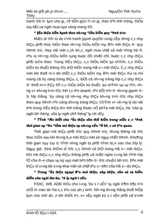Mét sè gi¶i ph¸p nh»m .... NguyÔn ThÞ Xu©n
Thñy
tranh ®ã ®· lµm cho gi¸ c¶ tiÕn gÇn l¹i víi gi¸ thùc trªn thÞ trêng, ®iÒu
mµ bÊt cø ngêi mua nµo còng mong ®îi.
* §Êu thÇu tiÕn hµnh theo nh÷ng ®iÒu kiÖn quy ®Þnh tríc:
MÆc dï ®îc tù do c¹nh tranh giµnh quyÒn cung cÊp nhng c¸c nhµ
thÇu ph¶i thùc hiÖn theo nh÷ng ®iÒu kiÖn mµ Bªn mêi thÇu ®· quy
®Þnh tríc. Hay nãi mét c¸ch kh¸c, ngêi mua chØ cã mét nhng hä ®·
nªu ra nh÷ng ®iÒu kiÖn rµng buéc rÊt chÆt chÏ, buéc c¸c nhµ thÇu
ph¶i tu©n theo. Trong ®Êu thÇu, c¸c ®iÒu kiÖn tµi chÝnh, c¸c ®iÒu
kiÖn kü thuËt thêng ®îc thÓ hiÖn trong Hå s¬ mêi thÇu. C¸c nhµ thÇu
mét khi tho¶ m·n tèt nhÊt c¸c ®iÒu kiÖn mµ Bªn mêi thÇu ®a ra míi
mong cã hy väng tróng thÇu, c¸ biÖt cã nh÷ng trêng hîp c¸c nhµ thÇu
®· tho¶ m·n ®Çy ®ñ c¸c ®iÒu kiÖn kü thuËt, tµi chÝnh vµ uy tÝn, nh-
ng v× kh«ng t×m ®îc ®èi t¸c liªn doanh, liªn kÕt nªn ®· kh«ng giµnh ®-
îc hîp ®ång. Vµ còng cã nh÷ng nhµ thÇu kh«ng t×m ®îc nhµ thÇu
theo quy ®Þnh nªn còng kh«ng tróng thÇu. ChÝnh v× nh÷ng lý do nãi
trªn trong ®Êu thÇu th× thÞ trêng thuéc vÒ phÝa mêi thÇu, hä “võa lµ
ngêi bÞ ®éng, võa lµ ngêi chñ ®éng” lµ nh vËy.
* TÝnh ®Æc biÖt cña ®Êu thÇu cßn thÓ hiÖn trong viÖc x¸c ®Þnh
thêi gian vµ ®Þa ®iÓm më thÇu vµ nh÷ng vÊn ®Ò kh¸c cã liªn quan.
Thêi gian më thÇu ph¶i ®îc quy ®Þnh tríc, th«ng thêng nã ®îc
thùc hiÖn sau khi th«ng b¸o mêi thÇu mét sè ngµy nhÊt ®Þnh. Kho¶ng
thêi gian nµy tuy íc tÝnh nhng ngêi ta ph¶i tÝnh to¸n sao cho hîp lý.
Ngµy giê, ®Þa ®iÓm sÏ ®îc x¸c ®Þnh cô thÓ trong Hå s¬ mêi thÇu.
Khi më thÇu c¸c nhµ thÇu thêng ph¶i cã mÆt nghe c«ng bè tÝnh hîp
lÖ cña ®¬n chµo vµ ký vµo mét biªn b¶n ®· ®îc chuÈn bÞ tríc. Bªn mêi
thÇu sÏ c«ng bè c«ng khai mét sè chØ tiªu c¬ b¶n cña Hå s¬ dù thÇu.
* Trong ®Êu thÇu ngoµi Bªn mêi thÇu, nhµ thÇu, cßn cã sù hiÖn
diÖn cña ngêi thø ba, ®ã lµ ngêi t vÊn.
FIDIC, WB, ADB ®Òu cho r»ng “kü s t vÊn” lµ ngêi ®¶m b¶o h¹n
chÕ tíi møc tèi ®a c¸c tiªu cùc ph¸t sinh. Nh÷ng th«ng ®ång tho¶ hiÖp
lµm cho chñ dù ¸n bÞ thiÖt h¹i, v× vËy ngêi kü s t vÊn ph¶i cã tr×nh
Kinh tÕ §Çu t 42A 6
 