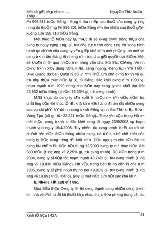 Mét sè gi¶i ph¸p nh»m .... NguyÔn ThÞ Xu©n
Thñy
lªn 995.511 triÖu ®ång - ®¸ng lÏ thu nhËp sau thuÕ cña c«ng ty t¨ng
nhng do thuÕ t¨ng lªn 836.801 triÖu ®ång nªn thu nhËp sau thuÕ gi¶m
xuèng cßn 158.710 triÖu ®ång.
Mét thùc tÕ hiÖn nay lµ, mÆc dï sè c«ng tr×nh tróng thÇu cña
c«ng ty ngµy cµng t¨ng, gi¸ trÞ cña c¸c tr×nh còng t¨ng lªn song t×nh
h×nh tµi chÝnh cña c«ng ty vÉn gÆp khã kh¨n mét phÇn lµ do mét sè
c«ng tr×nh tån ®äng tõ nh÷ng n¨m tríc cha gi¶i quyÕt døt ®iÓm. Mét
sè kho¶n nî ®· qua nhiÒu n¨m nhng vÉn cha ®ßi ®îc. Ch¼ng h¹n nh
C«ng tr×nh X©y dùng nÒn, mÆt, cèng ngang, ®êng trµn Yªn ThÕ -
B¾c Giang do ban Qu¶n lý dù ¸n Yªn ThÕ lµm chñ c«ng tr×nh víi gi¸
trÞ nhµ thÇu thùc hiÖn lµ 31 tû ®ång, ®îc khëi c«ng n¨m 1998 vµ
hoµn thµnh n¨m 1999 nhng cho ®Õn nay c«ng ty míi chØ thu ®îc
23.632 triÖu ®ång (chiÕm 76,23% gi¸ trÞ c«ng tr×nh).
MÆt kh¸c, do c«ng ty s¶n xuÊt ë nhiÒu n¬i nªn viÖc kiÓm tra
chÊt lîng tiÕn ®é thùc tÕ rÊt khã kh¨n ®ßi hái ph¶i tèn rÊt nhiÒu c«ng
søc vµ chi phÝ. VÝ dô nh c«ng tr×nh ®êng vµnh ®ai ThÞ x· Bµ RÞa -
Vòng Tµu (cã gi¸ trÞ 22.221 triÖu ®ång)...Theo yªu cÇu trong Hå s¬
mêi thÇu, c«ng tr×nh sÏ ®îc khëi c«ng tõ ngµy 23/8/2003 vµ hoµn
thµnh vµo ngµy 15/4/2005. Tuy nhiªn, do c«ng tr×nh ë rÊt xa trô së
chÝnh nªn viÖc ®iÒu ®éng nh©n c«ng, bè trÝ c¸n bé chñ chèt cña
c«ng ty ®Õn c«ng trêng rÊt khã kh¨n. §iÒu nµy lµm cho tiÕn ®é thi
c«ng bÞ chËm l¹i: ®Õn hÕt th¸ng 12/2003 c«ng ty míi thùc hiÖn ®îc
500 triÖu (t¬ng øng víi 2,25% gi¸ trÞ c«ng tr×nh). Dù kiÕn trong n¨m
2004, c«ng ty sÏ tiÕp tôc hoµn thµnh 48,74% gi¸ trÞ c«ng tr×nh (t¬ng
øng víi 10.830 triÖu ®ång). Nh vËy, trong bèn th¸ng cßn l¹i cña n¨m
2005, c«ng ty sÏ ph¶i hoµn thµnh nèt 49,01% gi¸ trÞ c«ng tr×nh (t¬ng
øng víi 10.891 triÖu ®ång). §©y lµ mét viÖc lµm hÕt søc khã kh¨n.
b. Nh÷ng kÕt qu¶ ®¹t ®îc.
Qua ®Êu thÇu C«ng ty ®· thi c«ng thµnh c«ng nhiÒu c«ng tr×nh
lín, nhá víi tÝnh chÊt kü thuËt kh¸c nhau ë c¸c ®Þa ph¬ng trong c¶ níc.
Kinh tÕ §Çu t 42A 61
 