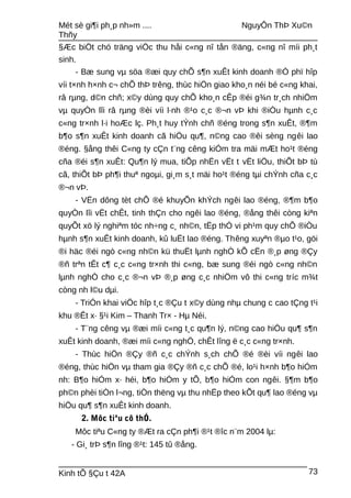 Mét sè gi¶i ph¸p nh»m .... NguyÔn ThÞ Xu©n
Thñy
§Æc biÖt chó träng viÖc thu håi c«ng nî tån ®äng, c«ng nî míi ph¸t
sinh.
- Bæ sung vµ söa ®æi quy chÕ s¶n xuÊt kinh doanh ®Ó phï hîp
víi t×nh h×nh c¬ chÕ thÞ trêng, thùc hiÖn giao kho¸n néi bé c«ng khai,
râ rµng, d©n chñ; x©y dùng quy chÕ kho¸n cÊp ®éi g¾n tr¸ch nhiÖm
vµ quyÒn lîi râ rµng ®èi víi l·nh ®¹o c¸c ®¬n vÞ khi ®iÒu hµnh c¸c
c«ng tr×nh l·i hoÆc lç. Ph¸t huy tÝnh chñ ®éng trong s¶n xuÊt, ®¶m
b¶o s¶n xuÊt kinh doanh cã hiÖu qu¶, n©ng cao ®êi sèng ngêi lao
®éng. §ång thêi C«ng ty cÇn t¨ng cêng kiÓm tra mäi mÆt ho¹t ®éng
cña ®éi s¶n xuÊt: Qu¶n lý mua, tiÕp nhËn vËt t vËt liÖu, thiÕt bÞ tù
cã, thiÕt bÞ ph¶i thuª ngoµi, gi¸m s¸t mäi ho¹t ®éng tµi chÝnh cña c¸c
®¬n vÞ.
- VËn dông tèt chÕ ®é khuyÕn khÝch ngêi lao ®éng, ®¶m b¶o
quyÒn lîi vËt chÊt, tinh thÇn cho ngêi lao ®éng, ®ång thêi còng kiªn
quyÕt xö lý nghiªm tóc nh÷ng c¸ nh©n, tËp thÓ vi ph¹m quy chÕ ®iÒu
hµnh s¶n xuÊt kinh doanh, kû luËt lao ®éng. Thêng xuyªn ®µo t¹o, göi
®i häc ®éi ngò c«ng nh©n kü thuËt lµnh nghÒ kÕ cËn ®¸p øng ®Çy
®ñ trªn tÊt c¶ c¸c c«ng tr×nh thi c«ng, bæ sung ®éi ngò c«ng nh©n
lµnh nghÒ cho c¸c ®¬n vÞ ®¸p øng c¸c nhiÖm vô thi c«ng tríc m¾t
còng nh l©u dµi.
- TriÓn khai viÖc hîp t¸c ®Çu t x©y dùng nhµ chung c cao tÇng t¹i
khu ®Êt x· §¹i Kim – Thanh Tr× - Hµ Néi.
- T¨ng cêng vµ ®æi míi c«ng t¸c qu¶n lý, n©ng cao hiÖu qu¶ s¶n
xuÊt kinh doanh, ®æi míi c«ng nghÖ, chÊt lîng ë c¸c c«ng tr×nh.
- Thùc hiÖn ®Çy ®ñ c¸c chÝnh s¸ch chÕ ®é ®èi víi ngêi lao
®éng, thùc hiÖn vµ tham gia ®Çy ®ñ c¸c chÕ ®é, lo¹i h×nh b¶o hiÓm
nh: B¶o hiÓm x· héi, b¶o hiÓm y tÕ, b¶o hiÓm con ngêi. §¶m b¶o
ph©n phèi tiÒn l¬ng, tiÒn thëng vµ thu nhËp theo kÕt qu¶ lao ®éng vµ
hiÖu qu¶ s¶n xuÊt kinh doanh.
2. Môc tiªu cô thÓ.
Môc tiªu C«ng ty ®Æt ra cÇn ph¶i ®¹t ®îc n¨m 2004 lµ:
- Gi¸ trÞ s¶n lîng ®¹t: 145 tû ®ång.
Kinh tÕ §Çu t 42A 73
 