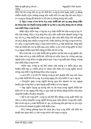 Mét sè gi¶i ph¸p nh»m .... NguyÔn ThÞ Xu©n
Thñy
tiÕn ®é thi c«ng ®Ò ra vµ nh thÕ th× c«ng ty b¾t buéc ph¶i ¸p dông
chiÕn thuËt cÇm chõng trong s¶n xuÊt ®Ó t¹o søc Ðp rãt vèn ®Çu t
v× c«ng ty ®ang rÊt khã kh¨n vÒ vèn lu ®éng trong s¶n xuÊt.
2. §Çu t mua s¾m thªm m¸y mãc thiÕt bÞ míi vµ øng dông tiÕn
bé khoa häc kü thuËt trong qu¶n lý vµ thi c«ng x©y dùng nh»m n©ng
cao chÊt lîng c«ng tr×nh.
MÆc dÇu hiÖn nay, n¨ng lùc m¸y mãc thiÕt bÞ cña c«ng ty tuy ®·
®îc chó träng, ®Çu t ®¸p øng nhu cÇu s¶n xuÊt kinh doanh song n¨ng
lùc vÒ m¸y mãc thiÕt bÞ cña c«ng ty vÉn cha thËt ®Çy ®ñ ®Ó phôc
vô x©y dùng cho nhiÒu c«ng tr×nh, ®Æc biÖt lµ nh÷ng c«ng tr×nh lín.
V× vËy, c«ng ty ph¶i ®Çu t mua s¾m thªm m¸y mãc thiÕt bÞ, thay thÕ
mét sè thiÕt bÞ míi lµ hÕt søc cÇn thiÕt, tr¸nh t×nh tr¹ng ph¶i ®i thuª
m¸y ngoµi nhiÒu lµm ¶nh hëng tíi tiÕn ®é thi c«ng.
Bªn c¹nh ®ã, m¸y mãc thiÕt bÞ lµ phÇn cèt lâi cña c«ng nghÖ. Do
®ã, ®æi míi m¸y mãc thiÕt bÞ, kÕt hîp víi viÖc ®µo t¹o, n©ng cao tay
nghÒ cña c«ng nh©n sÏ gãp phÇn lµm t¨ng n¨ng suÊt lao ®éng, n©ng
cao chÊt lîng c«ng tr×nh.
- HiÖn nay, c«ng ty cã thÓ chän mét trong c¸c biÖn ph¸p sau
hoÆc kÕt hîp c¸c biÖn ph¸p víi nhau ®Ó ®æi míi c«ng nghÖ nh»m
n©ng cao kh¶ n¨ng th¾ng thÇu cña c«ng ty:
+ Lµm ®Ò ¸n tr×nh lªn Tæng c«ng ty phª duyÖt ®Ó vay vèn mua
m¸y mãc thiÕt bÞ thi c«ng, ®¸p øng ngay yªu cÇu hiÖn t¹i vµ t¬ng lai.
+ ChuyÓn giao c«ng nghÖ th«ng qua liªn doanh víi níc ngoµi
hoÆc gia c«ng hîp t¸c lµm hµng xuÊt khÈu víi níc ngoµi.
+ Vay ng©n hµng vµ b»ng vèn tù cã mua c«ng nghÖ thiÕt bÞ
hiÖn ®¹i ë níc ngoµi ®Ó ®Çu t vµo mét sè kh©u träng ®iÓm cña d©y
chuyÒn hoÆc c¶ d©y chuyÒn.
+ §Ó tr¸nh l·ng phÝ, c«ng ty cã thÓ tËn dông c«ng suÊt hiÖn cã
cña c¸c d©y chuyÒn c«ng nghÖ th«ng qua viÖc ph©n c«ng s¶n xuÊt.
§èi víi nh÷ng m¸y mãc thiÕt bÞ ®· qu¸ cò kh«ng cßn phï hîp víi yªu cÇu
nªn m¹nh d¹n thanh lý gi¶m nhÑ khÊu hao.
- Ph¸t ®éng phong trµo thi ®ua ph¸t huy s¸ng kiÕn c¶i tiÕn kü
thuËt cho toµn thÓ c¸n bé c«ng nh©n viªn toµn c«ng ty.
Kinh tÕ §Çu t 42A 77
 