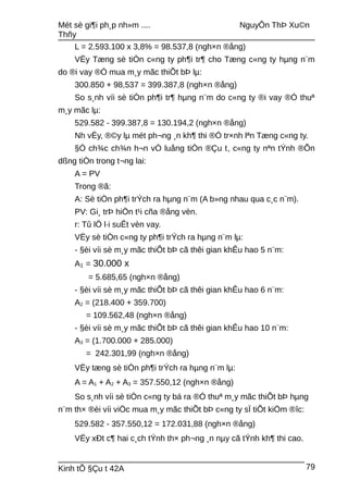 Mét sè gi¶i ph¸p nh»m .... NguyÔn ThÞ Xu©n
Thñy
L = 2.593.100 x 3,8% = 98.537,8 (ngh×n ®ång)
VËy Tæng sè tiÒn c«ng ty ph¶i tr¶ cho Tæng c«ng ty hµng n¨m
do ®i vay ®Ó mua m¸y mãc thiÕt bÞ lµ:
300.850 + 98,537 = 399.387,8 (ngh×n ®ång)
So s¸nh víi sè tiÒn ph¶i tr¶ hµng n¨m do c«ng ty ®i vay ®Ó thuª
m¸y mãc lµ:
529.582 - 399.387,8 = 130.194,2 (ngh×n ®ång)
Nh vËy, ®©y lµ mét ph¬ng ¸n kh¶ thi ®Ó tr×nh lªn Tæng c«ng ty.
§Ó ch¾c ch¾n h¬n vÒ luång tiÒn ®Çu t, c«ng ty nªn tÝnh ®Õn
dßng tiÒn trong t¬ng lai:
A = PV
Trong ®ã:
A: Sè tiÒn ph¶i trÝch ra hµng n¨m (A b»ng nhau qua c¸c n¨m).
PV: Gi¸ trÞ hiÖn t¹i cña ®ång vèn.
r: Tû lÖ l·i suÊt vèn vay.
VËy sè tiÒn c«ng ty ph¶i trÝch ra hµng n¨m lµ:
- §èi víi sè m¸y mãc thiÕt bÞ cã thêi gian khÊu hao 5 n¨m:
A1 = 30.000 x
= 5.685,65 (ngh×n ®ång)
- §èi víi sè m¸y mãc thiÕt bÞ cã thêi gian khÊu hao 6 n¨m:
A2 = (218.400 + 359.700)
= 109.562,48 (ngh×n ®ång)
- §èi víi sè m¸y mãc thiÕt bÞ cã thêi gian khÊu hao 10 n¨m:
A3 = (1.700.000 + 285.000)
= 242.301,99 (ngh×n ®ång)
VËy tæng sè tiÒn ph¶i trÝch ra hµng n¨m lµ:
A = A1 + A2 + A3 = 357.550,12 (ngh×n ®ång)
So s¸nh víi sè tiÒn c«ng ty bá ra ®Ó thuª m¸y mãc thiÕt bÞ hµng
n¨m th× ®èi víi viÖc mua m¸y mãc thiÕt bÞ c«ng ty sÏ tiÕt kiÖm ®îc:
529.582 - 357.550,12 = 172.031,88 (ngh×n ®ång)
VËy xÐt c¶ hai c¸ch tÝnh th× ph¬ng ¸n nµy cã tÝnh kh¶ thi cao.
Kinh tÕ §Çu t 42A 79
 
