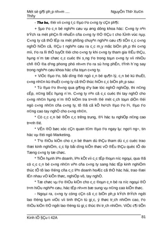 Mét sè gi¶i ph¸p nh»m .... NguyÔn ThÞ Xu©n
Thñy
- Thø ba, ®èi víi c«ng t¸c ®µo t¹o c«ng ty cÇn ph¶i:
+ §µo t¹o c¸n bé nghiªn cøu vµ øng dông khoa häc: C«ng ty nªn
trÝch ra mét phÇn lîi nhuËn cña c«ng ty ®Ó ®Çu t cho lÜnh vùc nµy.
C«ng ty cã thÓ lËp ra mét phßng chuyªn nghiªn cøu c¶i tiÕn c¸c c«ng
nghÖ hiÖn cã, ®Çu t nghiªn cøu ra c¸c m¸y mãc biÖn ph¸p thi c«ng
míi, t¹o ra lîi thÕ tuyÖt ®èi cho c«ng ty khi c«ng ty tham gia ®Êu thÇu,
hµng n¨m tæ chøc c¸c cuéc thi s¸ng t¹o trong toµn c«ng ty víi nhiÒu
chñ ®Ò ®a d¹ng phong phó nh»m t¹o ra sù hng phÊn, tÝnh h¨ng say
trong nghiªn cøu khoa häc cña toµn c«ng ty.
+ ViÖc ®µo t¹o, båi dìng ®éi ngò c¸n bé qu¶n lý, c¸n bé kü thuËt,
c«ng nh©n kü thuËt c«ng ty cã thÓ thùc hiÖn c¸c biÖn ph¸p sau:
* Tù ®µo t¹o th«ng qua gi¶ng d¹y bæ tóc nghÒ nghiÖp, thi n©ng
cÊp, n©ng bËc hµng n¨m. C«ng ty nªn cã c¸c cuéc thi tay nghÒ cho
c«ng nh©n hµng n¨m ®Ó kiÓm tra tr×nh ®é mét c¸ch toµn diÖn ®éi
ngò c«ng nh©n cña c«ng ty, tõ ®ã cã kÕ ho¹ch ®µo t¹o l¹i, ®µo t¹o
n©ng cao tay nghÒ cho c«ng nh©n.
* Cö c¸c c¸n bé ®Õn c¸c trêng trung, ®¹i häc tu nghiÖp n©ng cao
tr×nh ®é.
* VÊn ®Ò bøc xóc cÇn quan t©m ®µo t¹o ngay lµ: ngo¹i ng÷, tin
häc vµ ®éi ngò Marketing.
* T¹o ®iÒu kiÖn cho c¸n bé tham dù thÇu tham dù c¸c cuéc trao
®æi kinh nghiÖm, c¸c líp båi dìng kiÕn thøc vÒ ®Êu thÇu quèc tÕ do
Tæng c«ng ty tæ chøc.
* TiÕn hµnh liªn doanh, liªn kÕt víi c¸c tËp ®oµn níc ngoµi, qua ®ã
cö c¸c c¸n bé c«ng nh©n viªn cña c«ng ty sang häc tËp kinh nghiÖm
thùc tÕ tõ lao ®éng cña c¸c liªn doanh hoÆc cã thÓ häc hái, trao ®æi
lÉn nhau vÒ kiÕn thøc, nghiÖp vô, tay nghÒ.
* Tæ chøc vµ t¹o ®iÒu kiÖn cho c¸c ®oµn c¸n bé ra níc ngoµi ®Ó
t×m hiÓu nghiªn cøu, häc tËp nh»m bæ sung vµ n©ng cao kiÕn thøc.
- Ngoµi ra, c«ng ty còng cÇn cã c¸c biÖn ph¸p kÝch thÝch ngêi
lao ®éng lµm viÖc víi tinh thÇn tù gi¸c, ý thøc tr¸ch nhiÖm cao, t¹o
®iÒu kiÖn ®Ó ngêi lao ®éng tù gi¸c thùc thi tr¸ch nhiÖm. ViÖc c¶i tiÕn
Kinh tÕ §Çu t 42A 81
 