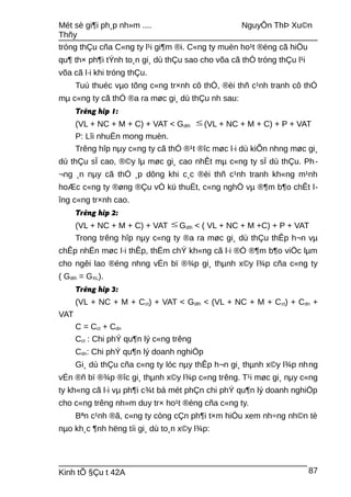 Mét sè gi¶i ph¸p nh»m .... NguyÔn ThÞ Xu©n
Thñy
tróng thÇu cña C«ng ty l¹i gi¶m ®i. C«ng ty muèn ho¹t ®éng cã hiÖu
qu¶ th× ph¶i tÝnh to¸n gi¸ dù thÇu sao cho võa cã thÓ tróng thÇu l¹i
võa cã l·i khi tróng thÇu.
Tuú thuéc vµo tõng c«ng tr×nh cô thÓ, ®èi thñ c¹nh tranh cô thÓ
mµ c«ng ty cã thÓ ®a ra møc gi¸ dù thÇu nh sau:
Trêng hîp 1:
(VL + NC + M + C) + VAT < Gdth ≤ (VL + NC + M + C) + P + VAT
P: Lîi nhuËn mong muèn.
Trêng hîp nµy c«ng ty cã thÓ ®¹t ®îc møc l·i dù kiÕn nhng møc gi¸
dù thÇu sÏ cao, ®©y lµ møc gi¸ cao nhÊt mµ c«ng ty sÏ dù thÇu. Ph-
¬ng ¸n nµy cã thÓ ¸p dông khi c¸c ®èi thñ c¹nh tranh kh«ng m¹nh
hoÆc c«ng ty ®øng ®Çu vÒ kü thuËt, c«ng nghÖ vµ ®¶m b¶o chÊt l-
îng c«ng tr×nh cao.
Trêng hîp 2:
(VL + NC + M + C) + VAT ≤ Gdth < ( VL + NC + M +C) + P + VAT
Trong trêng hîp nµy c«ng ty ®a ra møc gi¸ dù thÇu thÊp h¬n vµ
chÊp nhËn møc l·i thÊp, thËm chÝ kh«ng cã l·i ®Ó ®¶m b¶o viÖc lµm
cho ngêi lao ®éng nhng vÉn bï ®¾p gi¸ thµnh x©y l¾p cña c«ng ty
( Gdth = GXL).
Trêng hîp 3:
(VL + NC + M + Cct) + VAT < Gdth < (VL + NC + M + Cct) + Cdn +
VAT
C = Cct + Cdn
Cct : Chi phÝ qu¶n lý c«ng trêng
Cdn: Chi phÝ qu¶n lý doanh nghiÖp
Gi¸ dù thÇu cña c«ng ty lóc nµy thÊp h¬n gi¸ thµnh x©y l¾p nhng
vÉn ®ñ bï ®¾p ®îc gi¸ thµnh x©y l¾p c«ng trêng. T¹i møc gi¸ nµy c«ng
ty kh«ng cã l·i vµ ph¶i c¾t bá mét phÇn chi phÝ qu¶n lý doanh nghiÖp
cho c«ng trêng nh»m duy tr× ho¹t ®éng cña c«ng ty.
Bªn c¹nh ®ã, c«ng ty còng cÇn ph¶i t×m hiÓu xem nh÷ng nh©n tè
nµo kh¸c ¶nh hëng tíi gi¸ dù to¸n x©y l¾p:
Kinh tÕ §Çu t 42A 87
 