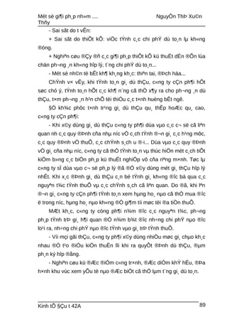 Mét sè gi¶i ph¸p nh»m .... NguyÔn ThÞ Xu©n
Thñy
- Sai sãt do t vÊn:
+ Sai sãt do thiÕt kÕ: viÖc tÝnh c¸c chi phÝ dù to¸n lµ kh«ng
®óng.
+ Nghiªn cøu ®Çy ®ñ c¸c gi¶i ph¸p thiÕt kÕ kü thuËt dÉn ®Õn lùa
chän ph¬ng ¸n kh«ng hîp lý, t¨ng chi phÝ dù to¸n...
- Mét sè nh©n tè bÊt kh¶ kh¸ng kh¸c: thiªn tai, ®Þch häa...
ChÝnh v× vËy, khi tÝnh to¸n gi¸ dù thÇu, c«ng ty cÇn ph¶i hÕt
søc chó ý, tÝnh to¸n hÕt c¸c kh¶ n¨ng cã thÓ x¶y ra cho ph¬ng ¸n dù
thÇu, t×m ph¬ng ¸n h¹n chÕ tèi thiÓu c¸c t×nh huèng bÊt ngê.
§Ó kh¾c phôc t×nh tr¹ng gi¸ dù thÇu qu¸ thÊp hoÆc qu¸ cao,
c«ng ty cÇn ph¶i:
- Khi x©y dùng gi¸ dù thÇu c«ng ty ph¶i dùa vµo c¸c c¬ së cã liªn
quan nh c¸c quy ®Þnh cña nhµ níc vÒ c¸ch tÝnh ®¬n gi¸ c¸c h¹ng môc,
c¸c quy ®Þnh vÒ thuÕ, c¸c chÝnh s¸ch u ®·i... Dùa vµo c¸c quy ®Þnh
vÒ gi¸ cña nhµ níc, c«ng ty cã thÓ tÝnh to¸n vµ thùc hiÖn mét c¸ch tiÕt
kiÖm b»ng c¸c biÖn ph¸p kü thuËt nghiÖp vô cña riªng m×nh. Tøc lµ
c«ng ty sÏ dùa vµo c¬ së ph¸p lý ®ã ®Ó x©y dùng mét gi¸ thÇu hîp lý
nhÊt. Khi x¸c ®Þnh gi¸ dù thÇu c¸n bé tÝnh gi¸ kh«ng ®îc bá qua c¸c
nguyªn t¾c tÝnh thuÕ vµ c¸c chÝnh s¸ch cã liªn quan. Do ®ã, khi lªn
®¬n gi¸ c«ng ty cÇn ph¶i tÝnh to¸n xem hµng ho¸ nµo cã thÓ mua ®îc
ë trong níc, hµng ho¸ nµo kh«ng ®Ó gi¶m tíi møc tèi ®a tiÒn thuÕ.
MÆt kh¸c, c«ng ty còng ph¶i n¾m ®îc c¸c nguyªn t¾c, ph¬ng
ph¸p tÝnh trÞ gi¸ h¶i quan ®Ó n¾m b¾t ®îc nh÷ng chi phÝ nµo ®îc
lo¹i ra, nh÷ng chi phÝ nµo ®îc tÝnh vµo gi¸ trÞ tÝnh thuÕ.
- Víi mçi gãi thÇu, c«ng ty ph¶i x©y dùng nhiÒu møc gi¸ chµo kh¸c
nhau ®Ó t¹o ®iÒu kiÖn thuËn lîi khi ra quyÕt ®Þnh dù thÇu, ®µm
ph¸n ký hîp ®ång.
- Nghiªn cøu kü ®Æc ®iÓm c«ng tr×nh, ®Æc diÓm khÝ hËu, ®Þa
h×nh khu vùc xem yÕu tè nµo ®Æc biÖt cã thÓ lµm t¨ng gi¸ dù to¸n.
Kinh tÕ §Çu t 42A 89
 