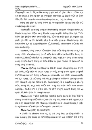 Mét sè gi¶i ph¸p nh»m .... NguyÔn ThÞ Xu©n
Thñy
tõng ngêi, mµ do Gi¸m ®èc c«ng ty gi÷ vai trß giao dÞch chÝnh, c¸c
c¸n bé cña c¸c phßng ban cã liªn quan tham gia vµ gãp ý kiÕn víi gi¸m
®èc. Do ®ã, c«ng t¸c marketing còng cha ph¸t huy t¸c dông.
Trong thêi gian tíi, c«ng ty nªn cã nh÷ng chiÕn lîc sau cho vÊn ®Ò
marketing cña m×nh:
- Thø nhÊt, coi träng c«ng t¸c marketing, tõ quan hÖ giao dÞch, lµ
kh¸ch hµng ban ®Çu sang kh¸ch hµng truyÒn thèng l©u dµi. Thùc
hiÖn s¶n phÈm ®¶m b¶o chÊt lîng, tiÕn ®é thêi gian, gi¸ thµnh võa
ph¶i, gi÷ ®îc uy tÝn lµ biÖn ph¸p h÷u hiÖu g×n gi÷ kh¸ch hµng. Mçi
nh©n viªn, c¸n bé c¸c phßng kinh tÕ, kü thuËt, kinh doanh ®Òu lµ mét
nhµ marketing.
- Thø hai, c«ng ty cÇn tiÕn hµnh phæ biÕn réng r·i cho c¸c c¸n bé
c«ng nh©n viªn cña c«ng ty vÒ viÖc t×m kiÕm vµ thu thËp th«ng tin
mêi thÇu, khuyÕn khÝch hä b»ng tiÒn theo % gi¸ trÞ c«ng tr×nh hoÆc
c«ng ty tiÕn hµnh ®øng ra ®Êu thÇu vµ giao l¹i cho hä lµm chñ thi
c«ng c«ng tr×nh ®ã.
- Thø ba, Qu¶ng c¸o ®ãng vai trß rÊt quan träng trong qu¸ tr×nh
giíi thiÖu, tiÕp cËn víi kh¸ch hµng. V× vËy, c«ng ty nªn dµnh chi phÝ
tho¶ ®¸ng cho ho¹t ®éng qu¶ng c¸o, xem nã lµ mét phÇn trong nghiÖp
vô “b¸n hµng”. Cã thÓ cïng mét lóc ¸p dông c¸c lo¹i h×nh qu¶ng c¸o nh:
vËn dông th¬ng m¹i ®iÖn tö (E. Commerce), tê r¬i qu¶ng c¸o ph¬ng
tiÖn, c«ng cô, m¸y mãc thiÕt bÞ, n¨ng lùc thùc hiÖn cña doanh
nghiÖp... hoÆc trªn c¸c tËp san, t¹p chÝ chuyªn ngµnh trong níc vµ
quèc tÕ, kÓ c¶ ®a lªn m¹ng Internet...
- Thø t, c«ng ty ph¶i thiÕt lËp mét hÖ thèng th«ng tin ®Çy ®ñ vÒ
nh÷ng ®Þnh híng chiÕn lîc ®Çu t cña nhµ níc, cña c¸c Bé, ngµnh, c¸c
dù ¸n lín träng ®iÓm cña Nhµ níc, tiÕp cËn c¸c c¬ quan lËp dù ¸n tõ b-
íc nghiªn cøu tiÒn kh¶ thi ®Õn nghiªn cøu kh¶ thi.
- Thø n¨m, chiÕn lîc c¹nh tranh:
+ ChiÕn lîc chuyªn m«n ho¸ vµ ®a d¹ng ho¸: ¸p dông chiÕn lîc
nµy, c«ng ty tËp trung sù ho¹t ®éng cña m×nh vµo mét lo¹i thÞ trêng
Kinh tÕ §Çu t 42A 94
 
