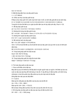 hv2 = b’= 8,5 mm
9. Mật độ dòng điện thực của dây quấn hạ áp:
= = = 3,71 MA/m2.
10. Chiều cao thực của dây quấn hạ áp
Ở đây ta chọn dây quấn hình xoắn mạch đơn hoán 3 chỗ, có rãnh dầu giữa tất cả các bánh dây.
l2 = b’.10-3(W2 +4) +k.hr2 (W2 +3).10-3 =8,5 (32+4)10-3 + 0,9.5 (32+3)10-3 = 0,464 (m)
Trong đó k là hệ số kể đến sự co ngót của tấm đệm sau khi ép chặt cuôn dây. Chọn k = 0,9
11. Bề dày dây quấn hạ áp
a2 = 4.a’.10-3 = 4.4,5.10-3 = 18.10-3(m) = 0,018 m
12. Đường kính trong của dây quấn hạ áp:
D2’ = d+2.a01 . 10-3 với a01 = 15mm, d = 0,17m; D’2 = 0,17+2.0,015 = 0,2 (m).
13. Đường kính ngoài của dây quấn hạ áp
D’’2 = D’1 + 2.a2 = 0,2+2.0,018 = 0,236(m)
14. Bề mặt làm lạnh của dây quấn
M2 = 2.t.k. (D2’ +a2)(a2 + b’10-3).W2 (m)
Với k = 0,75 la hệ số kể đến sự che khuất bề mặt của dây quấn của que nêm và các chi tiết cách
điện khác.
M2 =2.3.0,75.3,14(0,2 + 0,018)(0,018 + .8,5.10-3).32 = 2,612 m2
15. Trọng lượng dây quấn thứ cấp (hạ áp)
Gcu2 = 28.t .W2.T2.103 (kg
= 28.3 .32.124,4.10-3 = 72,9 (kg)
16. Trọng lượng dây quấn thứ cấp kể cả cách điện
Gdq2 = 1,06.Gcu2 =1,06.72,9 = 77,3 (kg)
II. Tính toán dây quấn sơ cấp (cao áp):
1. Chọn sơ đồ điều chỉnh điện áp:
Máy biến áp sau khi thiết kế có thể lắp đặt ở nơi gần nguồn hoặc xa nguồn vì thế điện áp đưa vào
cuộn sơ cấp (cao áp) thay đổi một lượng U nào đó. Vì vậy để duy trì điện áp đầu ra ổn định trong
một phạm vi nào đó ta phải chọn đầu phân áp cho phù hợp trước khi lắp đặt.
Dòng điện làm việc qua các tiếp điểm:
I1 = 12,32 A.
Điện áp lớn nhất giữa các tiếp điểm của hai pha của bộ đổi nối:
Ulv = 10%. = 10%. = 866 V
Điện áp thử: Uth = 20%. = 1732 (V)
Để có được những điện áp khác nhau bên cao áp cần phải nối như sau:
2. Số vòng dây của dây quấn sơ cấp (cao áp) ứng với điện áp định mức:
W1 = W2¬ . = 32. = 1200 (vòng)
 
