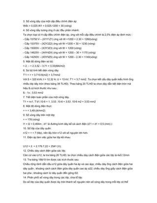 3. Số vòng dây của một cấp điều chỉnh điện áp
Wđc = 0,025 W1 = 0,025.1200 = 30 (vòng)
4. Số vòng dây tương ứng ở các đầu phân nhánh:
Ta chọn loại có 4 cấp điều chỉnh điện áp, ứng với mỗi cấp điều chỉnh là 2,5% điện áp định mức :
- Cấp 15750 V – (X1Y1Z1) ứng với W =1200 + 2.30 = 1260(vòng)
- Cấp 15375V – (X2Y2Z2) ứng với W =1200 + 30 = 1230 (vòng)
- Cấp 15000V – (X3Y3Z3) ứng với W = 1200 (vòng)
- Cấp 14625V – (X4Y4Z4) ứng với W = 1200 – 30 = 1170 (vòng)
- Cấp 14250V – (X5Y5Z5) ứng với W = 1200 – 2.30 = 1140(vòng)
5. Mật độ dòng điện sơ bộ:
= 2. – = 2.3,52 – 3,71 = 3,33(MA/m2)
6. Sơ bộ tính tiết diện vòng dây:
T’1 = = = 3,710-6(m2) = 3,7mm2
Với S = 320 kVA; I = 12,32 A; U = 15 kV; T’1 = 3,7 mm2. Ta chọn kết cẩu dây quấn kiểu hình ống
nhiều lớp dây tròn (theo bảng 38 TLHD). Theo bảng 20 TLHD ta chon dây dẫn tiết diện tròn mã
hiệu Б có kích thước như sau :
Б - 1x ; 3,53 mm2
7. Tiết diện toàn phần của một vòng dây.
T1 = nv1. T’d1.10-6 = 1. 3,53 .10-6 = 3,53 .10-6 m2 = 3,53 mm2
8. Mật độ dòng điện thực:
= = = 3,49 (A/mm2)
9. Số vòng dây trên một lớp:
= = 176 (vòng)
l1 = l2 = 0,464m ; d1’ là đường kính dây kể cả cách điện (d’1 = d1 + 0,5 (mm) )
10. Số lớp của dây quấn:
n12 = = = 7 (lớp), nên lấy tròn n12 với số nguyên lớn hơn.
11. Điện áp làm việc giữa hai lớp kề nhau:
U12 = 2. = 2.176.7,22 = 2541 (V);
12. Chiều dày cách điện giữa các lớp.
Căn cứ vào U12, ta tra bảng 26 TLHD, ta chọn chiều dày cách điện giữa các lớp là 4x0,12mm
13. Tra bảng 18&19 tìm được các kích thước sau:
Chiều rộng rãnh dẫn dầu a12 giữa dây quấn ha áp và cao ápp; chiều dày ống cách điện giữa hai
dây quấn ; khoảng cách cách điện giữa dây quấn cao áp a22; chiều dày ống giấy cách điện giữa
hai pha ; khoảng cách từ dây quấn đến gông l02.
14. Phân phối số vòng dây trong các lớp, chia tổ lớp:
Do số lớp của dây quấn được láy tròn thành số nguyên nên số vòng dây trong mỗi lớp có thể
 
